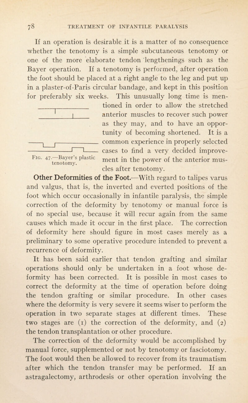 If an operation is desirable it is a matter of no consequence whether the tenotomy is a simple subcutaneous tenotomy or one of the more elaborate tendon lengthenings such as the Bayer operation. If a tenotomy is performed, after operation the foot should be placed at a right angle to the leg and put up in a plaster-of-Paris circular bandage, and kept in this position for preferably six weeks. This unusually long time is men- __ tioned in order to allow the stretched 1 anterior muscles to recover such power as they may, and to have an oppor¬ tunity of becoming shortened. It is a -|--- common experience in properly selected -1 •- cases to find a very decided improve- Iig. 47 —Bayer’s plastic ment [n the power of the anterior mus- tenotomy. 1 cles after tenotomy. Other Deformities of the Foot.—With regard to talipes varus and valgus, that is, the inverted and everted positions of the foot which occur occasionally in infantile paralysis, the simple correction of the deformity by tenotomy or manual force is of no special use, because it will recur again from the same causes which made it occur in the first place. The correction of deformity here should figure in most cases merely as a preliminary to some operative procedure intended to prevent a recurrence of deformity. It has been said earlier that tendon grafting and similar operations should only be undertaken in a foot whose de¬ formity has been corrected. It is possible in most cases to correct the deformity at the time of operation before doing the tendon grafting or similar procedure. In other cases where the deformity is very severe it seems wiser to perform the operation in two separate stages at different times. These two stages are (i) the correction of the deformity, and (2) the tendon transplantation or other procedure. The correction of the deformity would be accomplished by manual force, supplemented or not by tenotomy or fasciotomy. The foot would then be allowed to recover from its traumatism after which the tendon transfer may be performed. If an astragalectomy, arthrodesis or other operation involving the