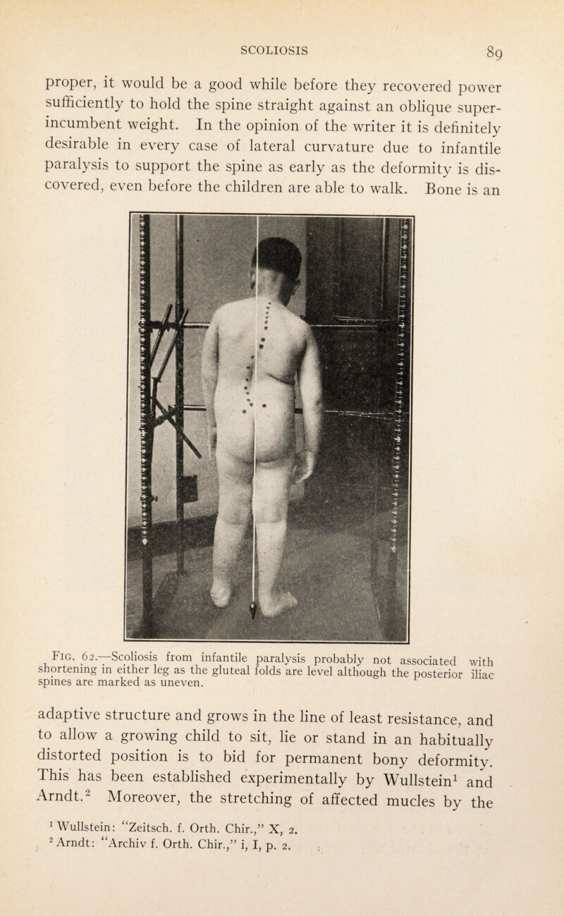 proper, it would be a good while before they recovered power sufficiently to hold the spine straight against an oblique super¬ incumbent weight. In the opinion of the writer it is definitely desirable in every case of lateral curvature due to infantile paralysis to support the spine as early as the deformity is dis¬ covered, even before the children are able to walk. Bone is an Fig. 62. Scoliosis fiom infantile paralysis probably not associated with shortening in either leg as the gluteal folds are level although the posterior iliac spines are marked as uneven. adaptive structure and grows in the line of least resistance, and to allow a growing child to sit, lie or stand in an habitually distorted position is to bid for permanent bony deformity. This has been established experimentally by Wullstein1 and Arndt.2 Moreover, the stretching of affected mucles by the 1 Wullstein: “Zeitsch. f. Orth. Chir.,” X, 2. 2 Arndt: “Archiv f. Orth. Chir.,” i, I, p. 2. .