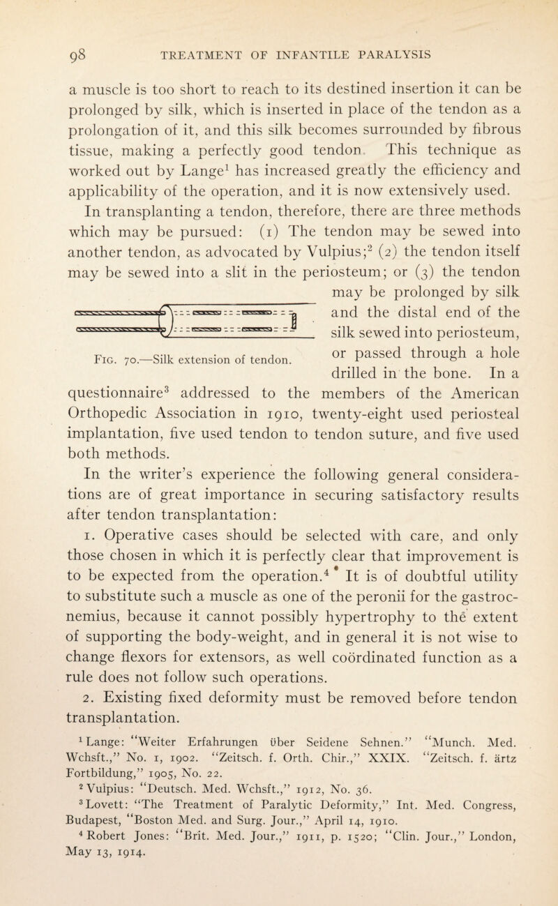 a muscle is too short to reach to its destined insertion it can be prolonged by silk, which is inserted in place of the tendon as a prolongation of it, and this silk becomes surrounded by fibrous tissue, making a perfectly good tendon Phis technique as worked out by Lange* 1 has increased greatly the efficiency and applicability of the operation, and it is now extensively used. In transplanting a tendon, therefore, there are three methods which may be pursued: (i) The tendon may be sewed into another tendon, as advocated by Vulpius;2 (2) the tendon itself may be sewed into a slit in the periosteum; or (3) the tendon may be prolonged by silk and the distal end of the _ silk sewed into periosteum, or passed through a hole drilled in the bone. In a 1::; : z zssmz z z* Fig. 70.—Silk extension of tendon. questionnaire3 addressed to the members of the American Orthopedic Association in 1910, twenty-eight used periosteal implantation, five used tendon to tendon suture, and five used both methods. In the writer’s experience the following general considera¬ tions are of great importance in securing satisfactory results after tendon transplantation: 1. Operative cases should be selected with care, and only those chosen in which it is perfectly clear that improvement is to be expected from the operation.4 It is of doubtful utility to substitute such a muscle as one of the peronii for the gastroc¬ nemius, because it cannot possibly hypertrophy to the extent of supporting the body-weight, and in general it is not wise to change flexors for extensors, as well coordinated function as a rule does not follow such operations. 2. Existing fixed deformity must be removed before tendon transplantation. danger “Weiter Erfahrungen uber Seidene Sehnen.” “Munch. Med. Wchsft.,” No. 1, 1902. “Zeitsch. f. Orth. Chir.,” XXIX. “Zeitsch. f. artz Fortbildung,” 1905, No. 22. 2 Vulpius: “Deutsch. Med. Wchsft.,” 1912, No. 36. 3 Lovett: “The Treatment of Paralytic Deformity,” Int. Med. Congress, Budapest, “Boston Med. and Surg. Jour.,” April 14, 1910. 4 Robert Jones: “Brit. Med. Jour.,” 1911, p. 1520; “Clin. Jour.,” London, May 13, 1914.