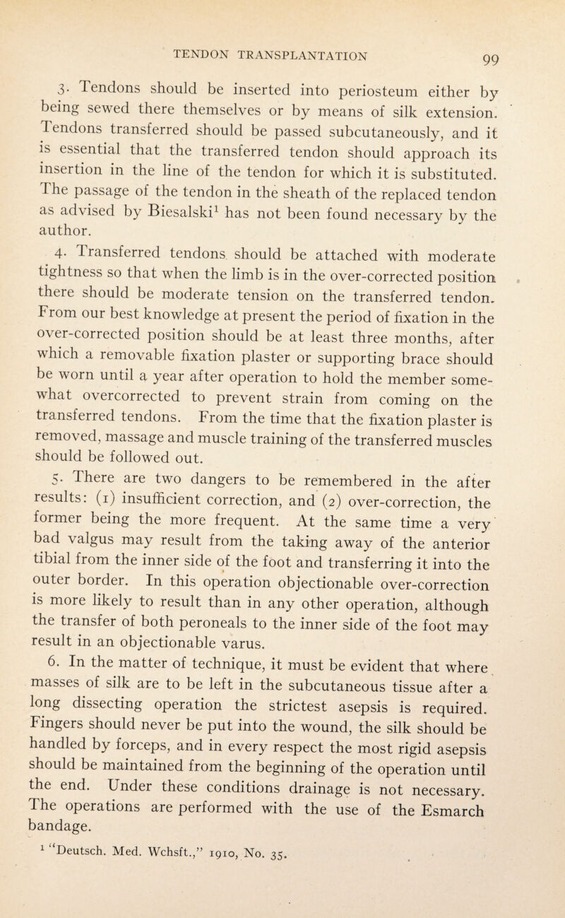 3. Tendons should be inserted into periosteum either by being sewed there themselves or by means of silk extension. Tendons transferred should be passed subcutaneously, and it is essential that the transferred tendon should approach its insertion in the line of the tendon for which it is substituted. The passage of the tendon in the sheath of the replaced tendon as advised by Biesalski1 has not been found necessary by the author. 4. T ransferred tendons should be attached with moderate tightness so that when the limb is in the over-corrected position there should be moderate tension on the transferred tendon. From our best knowledge at present the period of fixation in the over-corrected position should be at least three months, after which a removable fixation plaster or supporting brace should be worn until a year after operation to hold the member some¬ what overcorrected to prevent strain from coming on the transferred tendons. From the time that the fixation plaster is removed, massage and muscle training of the transferred muscles should be followed out. 5. There are two dangers to be remembered in the after results: (1; insufficient correction, and (2) over-correction, the former being the more frequent. At the same time a very bad valgus may result from the taking away of the anterior tibial from the inner side of the foot and transferring it into the outer border. In this operation objectionable over-correction is more likely to result than in any other operation, although the transfer of both peroneals to the inner side of the foot may result in an objectionable varus. 6. In the matter of technique, it must be evident that where, masses of silk are to be left in the subcutaneous tissue after a long dissecting operation the strictest asepsis is required. Fingers should never be put into the wound, the silk should be handled by forceps, and in every respect the most rigid asepsis should be maintained from the beginning of the operation until the end. Under these conditions drainage is not necessary. The operations are performed with the use of the Esmarch bandage. 1 “Deutsch. Med. Wchsft.,” 1910, No. 35.