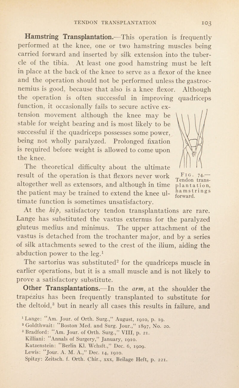 IO3 Hamstring Transplantation.—This operation is frequently performed at the knee, one or two hamstring muscles being carried forward and inserted by silk extension into the tuber¬ cle of the tibia. At least one good hamstring must be left in place at the back of the knee to serve as a flexor of the knee and the operation should not be performed unless the gastroc¬ nemius is good, because that also is a knee flexor. Although the operation is often successful in improving quadriceps function, it occasionally fails to secure active ex¬ tension movement although the knee may be stable for weight bearing and is most likely to be successful if the quadriceps possesses some power, being not wholly paralyzed. Prolonged fixation is required before weight is allowed to come upon the knee. The theoretical difficulty about the ultimate result of the operation is that flexors never work rT,Fl1G* 74- . Tendon trans- aitogether well as extensors, and although in time plantation, the patient may be trained to extend the knee ul- ^0^^rings timate function is sometimes unsatisfactory. At the hip, satisfactory tendon transplantations are rare. Lange has substituted the vastus externus for the paralyzed gluteus medius and minimus. The upper attachment of the vastus is detached from the trochanter major, and by a series of silk attachments sewed to the crest of the ilium, aiding the abduction power to the leg.1 The sartorius was substituted2 for the quadriceps muscle in earlier operations, but it is a small muscle and is not likely to prove a satisfactory substitute. Other Transplantations.—In the arm, at the shoulder the trapezius has been frequently transplanted to substitute for the deltoid,'3 but in nearly all cases this results in failure, and 1 Lange: “Am. Jour, of Orth. Surg.,” August, 1910, p. 19. 2 Goldthwait: “Boston Med. and Surg. Jour.,” 1897, No. 20. 3 Bradford: “Am. Jour, of Orth. Surg.,” VIII, p. 21. Killiani: “Annals of Surgery,” January, 1910. Katzenstein: “Berlin Kl. Wchsft.,” Dec. 6, 1909. Lewis: “Jour. A. M. A.,” Dec. 14, 1910. Spitzy: Zeitsch. f. Orth. Chir., xxx, Beilage Heft, p. 221.