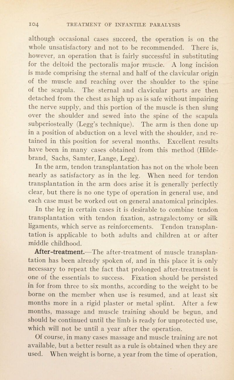 although occasional cases succeed, the operation is on the whole unsatisfactory and not to be recommended. There is, however, an operation that is fairly successful in substituting for the deltoid the pectoralis major muscle. A long incision is made comprising the sternal and half of the clavicular origin of the muscle and reaching over the shoulder to the spine of the scapula. The sternal and clavicular parts are then detached from the chest as high up as is safe without impairing the nerve supply, and this portion of the muscle is then slung over the shoulder and sewed into the spine of the scapula subperiosteally (Legg’s technique). The arm is then done up in a position of abduction on a level with the shoulder, and re¬ tained in this position for several months. Excellent results have been in many cases obtained from this method (Hilde¬ brand, Sachs, Samter, Lange, Legg). In the arm, tendon transplantation has not on the whole been nearly as satisfactory as in the leg. When need for tendon transplantation in the arm does arise it is generally perfectly clear, but there is no one type of operation in general use, and each case must be worked out on general anatomical principles. In the leg in certain cases it is desirable to combine tendon transplantation with tendon fixation, astragalectomy or silk ligaments, which serve as reinforcements. Tendon transplan¬ tation is applicable to both adults and children at or after middle childhood. After-treatment.—The after-treatment of muscle transplan¬ tation has been already spoken of, and in this place it is only necessary to repeat the fact that prolonged after-treatment is one of the essentials to success. Fixation should be persisted in for from three to six months, according to the weight to be borne on the member when use is resumed, and at least six months more in a rigid plaster or metal splint. After a few months, massage and muscle training should be begun, and should be continued until the limb is ready for unprotected use, which will not be until a year after the operation. Of course, in many cases massage and muscle training are not available, but a better result as a rule is obtained when they are used. When weight is borne, a year from the time of operation,