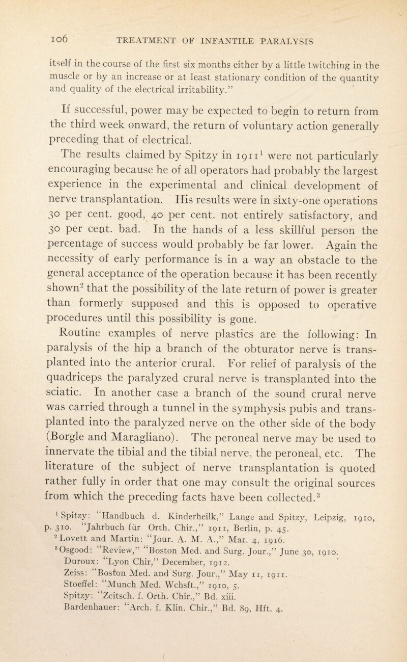 itself in the course of the first six months either by a little twitching in the muscle or by an increase or at least stationary condition of the quantity and quality of the electrical irritability.” If successful, power may be expected to begin to return from the third week onward, the return of voluntary action generally preceding that of electrical. The results claimed by Spitzy in 19111 were not particularly encouraging because he of all operators had probably the largest experience in the experimental and clinical development of nerve transplantation. His results were in sixty-one operations 30 per cent, good, 40 per cent, not entirely satisfactory, and 30 per cent. bad. In the hands of a less skillful person the percentage of success would probably be far lower. Again the necessity of early performance is in a way an obstacle to the general acceptance of the operation because it has been recently showm that the possibility of the late return of power is greater than formerly supposed and this is opposed to operative procedures until this possibility is gone. Routine examples of nerve plastics are the following: In paralysis of the hip a branch of the obturator nerve is trans¬ planted into the anterior crural. For relief of paralysis of the quadriceps the paralyzed crural nerve is transplanted into the sciatic. In another case a branch of the sound crural nerve was carried through a tunnel in the symphysis pubis and trans¬ planted into the paralyzed nerve on the other side of the body (Borgle and Maragliano). The peroneal nerve may be used to innervate the tibial and the tibial nerve, the peroneal, etc. The literature of the subject of nerve transplantation is quoted rather fully in order that one may consult the original sources from which the preceding facts have been collected.3 1 Spitzy: Handbuch d. Kinderheilk,” Lange and Spitzy, Leipzig, 1910, p. 310. “Jahrbuch fur Orth. Chir.,” 1911, Berlin, p. 45. 2 Lovett and Martin: ‘‘Jour. A. M. A.,” Mar. 4, 1916. 3Osgood: Review,” ‘Boston Med. and Surg. Jour.,” June 30, 1910. Duroux: “Lyon Chir,” December, 1912. Zeiss: Boston Med. and Surg. Jour.,” May 11, 1911. Stoeffel: “Munch Med. Wchsft.,” 1910, 5. Spitzy: “Zeitsch. f. Orth. Chir.,” Bd. xiii. Bardenhauer: “Arch. f. Klin. Chir.,” Bd. 89, Hft. 4. (