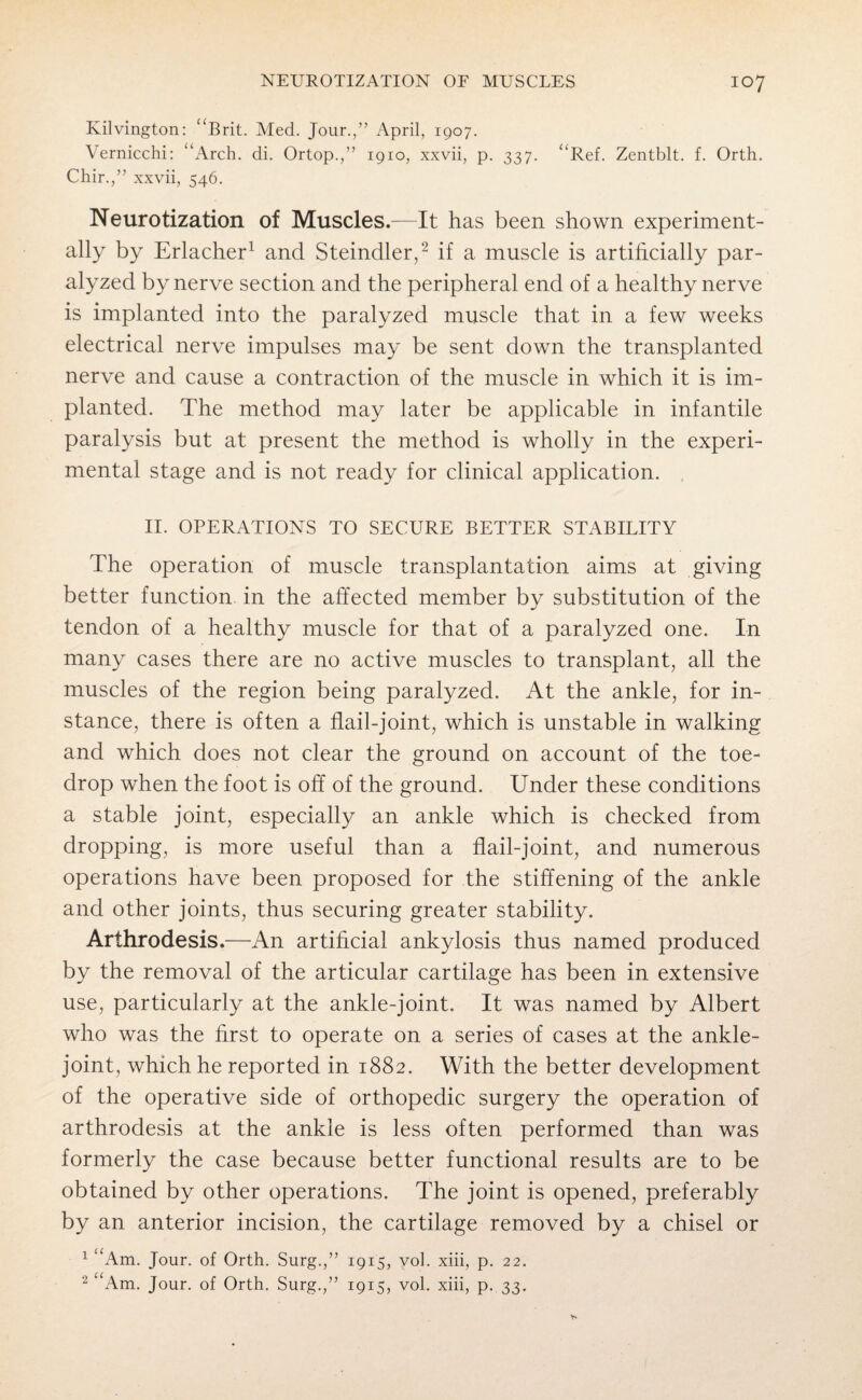 Kilvington: “Brit. Med. Jour.,” April, 1907. Vernicchi: “Arch. di. Ortop.,” 1910, xxvii, p. 337. “Ref. Zentblt. f. Orth. Chir.,” xxvii, 546. Neurotization of Muscles.—It has been shown experiment¬ ally by Erlacher1 and Steindler,2 if a muscle is artificially par¬ alyzed by nerve section and the peripheral end of a healthy nerve is implanted into the paralyzed muscle that in a few weeks electrical nerve impulses may be sent down the transplanted nerve and cause a contraction of the muscle in which it is im¬ planted. The method may later be applicable in infantile paralysis but at present the method is wholly in the experi¬ mental stage and is not ready for clinical application. II. OPERATIONS TO SECURE BETTER STABILITY The operation of muscle transplantation aims at giving better function in the affected member by substitution of the tendon of a healthy muscle for that of a paralyzed one. In many cases there are no active muscles to transplant, all the muscles of the region being paralyzed. At the ankle, for in¬ stance, there is often a flail-joint, which is unstable in walking and which does not clear the ground on account of the toe- drop when the foot is off of the ground. Under these conditions a stable joint, especially an ankle which is checked from dropping, is more useful than a flail-joint, and numerous operations have been proposed for the stiffening of the ankle and other joints, thus securing greater stability. Arthrodesis.—An artificial ankylosis thus named produced by the removal of the articular cartilage has been in extensive use, particularly at the ankle-joint. It was named by Albert who was the first to operate on a series of cases at the ankle- joint, which he reported in 1882. With the better development of the operative side of orthopedic surgery the operation of arthrodesis at the ankle is less often performed than was formerly the case because better functional results are to be obtained by other operations. The joint is opened, preferably by an anterior incision, the cartilage removed by a chisel or 1 “Am. Jour, of Orth. Surg.,” 1915, vol. xiii, p. 22. 2 “Am. Jour, of Orth. Surg.,” 1915, vol. xiii, p. 33.