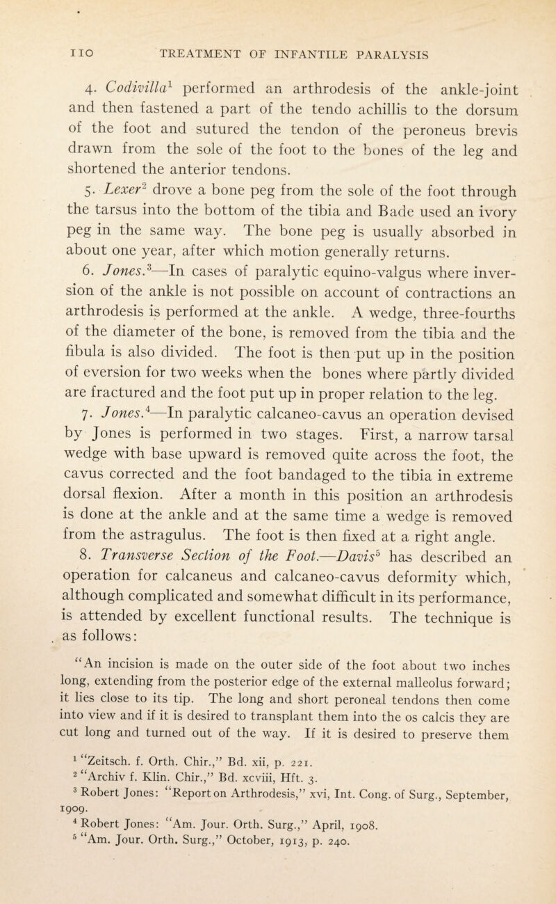 4- Codivilla1 performed an arthrodesis of the ankle-joint and then fastened a part of the tendo achillis to the dorsum of the foot and sutured the tendon of the peroneus brevis drawn from the sole of the foot to the bones of the leg and shortened the anterior tendons. 5. Lexer1 3 4 drove a bone peg from the sole of the foot through the tarsus into the bottom of the tibia and Bade used an ivory peg in the same way. The bone peg is usually absorbed in about one year, after which motion generally returns. 6. Jones?—In cases of paralytic equino-valgus where inver¬ sion of the ankle is not possible on account of contractions an arthrodesis is performed at the ankle. A wedge, three-fourths of the diameter of the bone, is removed from the tibia and the fibula is also divided. The foot is then put up in the position of eversion for two weeks when the bones where partly divided are fractured and the foot put up in proper relation to the leg. 7. JonesJ—In paralytic calcaneo-cavus an operation devised by Jones is performed in two stages. First, a narrow tarsal wedge with base upward is removed quite across the foot, the cavus corrected and the foot bandaged to the tibia in extreme dorsal flexion. After a month in this position an arthrodesis is done at the ankle and at the same time a wedge is removed from the astragulus. The foot is then fixed at a right angle. 8. Transverse Section of the Foot.—Davis5 has described an operation for calcaneus and calcaneo-cavus deformity which, although complicated and somewhat difficult in its performance, is attended by excellent functional results. The technique is as follows: “An incision is made on the outer side of the foot about two inches long, extending from the posterior edge of the external malleolus forward; it lies close to its tip. The long and short peroneal tendons then come into view and if it is desired to transplant them into the os calcis they are cut long and turned out of the way. If it is desired to preserve them 1 “Zeitsch. f. Orth. Chir.,” Bd. xii, p. 221. 2 “Archiv f. Klin. Chir.,” Bd. xcviii, Hft. 3. 3 Robert Jones: “Report on Arthrodesis,” xvi, Int. Cong, of Surg., September, 1909. 4 Robert Jones: “Am. Jour. Orth. Surg.,” April, 1908. 5 “Am. Jour. Orth. Surg.,” October, 1913, p. 240.