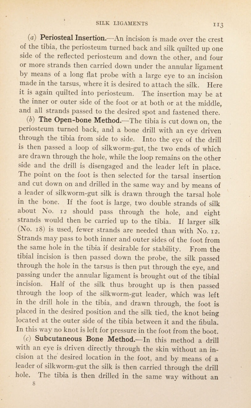 (a) Periosteal Insertion.—An incision is made over the crest of the tibia, the periosteum turned back and silk quilted up one side of the reflected periosteum and down the other, and four or more strands then carried down under the annular ligament by means of a long flat probe with a large eye to an incision made in the tarsus, where it is desired to attach the silk. Here it is again quilted into periosteum. The insertion may be at the inner or outer side of the foot or at both or at the middle, and all strands passed to the desired spot and fastened there. \bi The Open-bone Method.—The tibia is cut down on, the periosteum turned back, and a bone drill with, an eye driven through the tibia from side to side. Into the eye of the drill is then passed a loop of silkworm-gut, the two ends of which are drawn through the hole, while the loop remains on the other side and the drill is disengaged and the leader left in place. The point on the foot is then selected for the tarsal insertion and cut down on and drilled in the same way and by means of a leader of silkworm-gut silk is drawn through the tarsal hole in the bone. If the foot is large, two double strands of silk about Ao. 12 should pass through the hole, and eight strands would then be carried up to the tibia. If larger silk (No. 18) is used, fewer strands are needed than with No. 12. Strands may pass to both inner and outer sides of the foot from the same hole in the tibia if desirable for stability. From the tibial incision is then passed down the probe, the silk passed through the hole in the tarsus is then put through the eye, and passing under the annular ligament is brought out of the tibial incision. Half of the silk thus brought up is then passed through the loop of the silkworm-gut leader, which was left in the drill hole in the tibia, and drawn through, the foot is placed in the desired position and the silk tied, the knot being located at the outer side of the tibia between it and the fibula. In this way no knot is left for pressure in the foot from the boot. (c) Subcutaneous Bone Method.—In this method a drill with an eye is driven directly through the skin without an in¬ cision at the desired location in the foot, and by means of a leader of silkworm-gut the silk is then carried through the drill hole. The tibia is then drilled in the same way without an 8