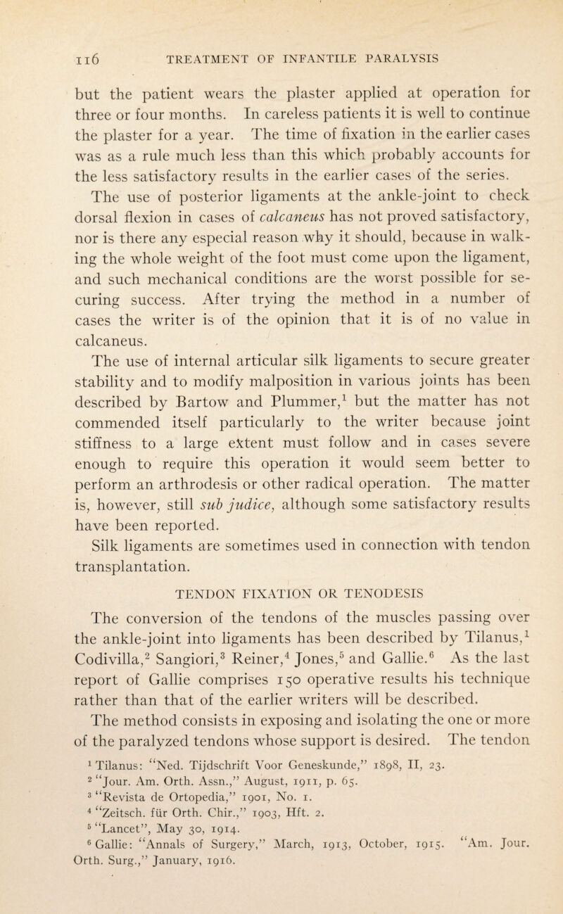 but the patient wears the plaster applied at operation for three or four months. In careless patients it is well to continue the plaster for a year. The time of fixation in the earlier cases was as a rule much less than this which probably accounts for the less satisfactory results in the earlier cases of the series. The use of posterior ligaments at the ankle-joint to check dorsal flexion in cases of calcaneus has not proved satisfactory, nor is there any especial reason why it should, because in walk¬ ing the whole weight of the foot must come upon the ligament, and such mechanical conditions are the worst possible for se¬ curing success. After trying the method in a number of cases the writer is of the opinion that it is of no value in calcaneus. The use of internal articular silk ligaments to secure greater stability and to modify malposition in various joints has been described by Bartow and Plummer,1 but the matter has not commended itself particularly to the writer because joint stiffness to a large extent must follow and in cases severe enough to require this operation it would seem better to perform an arthrodesis or other radical operation. The matter is, however, still sub judice, although some satisfactory results have been reported. Silk ligaments are sometimes used in connection with tendon transplantation. TENDON FIXATION OR TENODESIS The conversion of the tendons of the muscles passing over the ankle-joint into ligaments has been described by Tilanus,1 Codivilla,2 Sangiori,3 Reiner,4 Jones,5 and Gallie.6 As the last report of Gallie comprises 150 operative results his technique rather than that of the earlier writers will be described. The method consists in exposing and isolating the one or more of the paralyzed tendons whose support is desired. The tendon tilanus: aNed. Tijdschrift Voor Geneskunde,” 1898, II, 23. 2 “jour. Am. Orth. Assn.,” August, 1911, p. 65. 3 “Revista de Ortopedia,” 1901, No. 1. 4 “Zeitsch. fiir Orth. Chir.,” 1903, Hft. 2. 5 “Lancet”, May 30, 1914. 6 Gallie: “Annals of Surgery,” March, 1913, October, 1915. “Am. Jour. Orth. Surg.,” January, 1916.