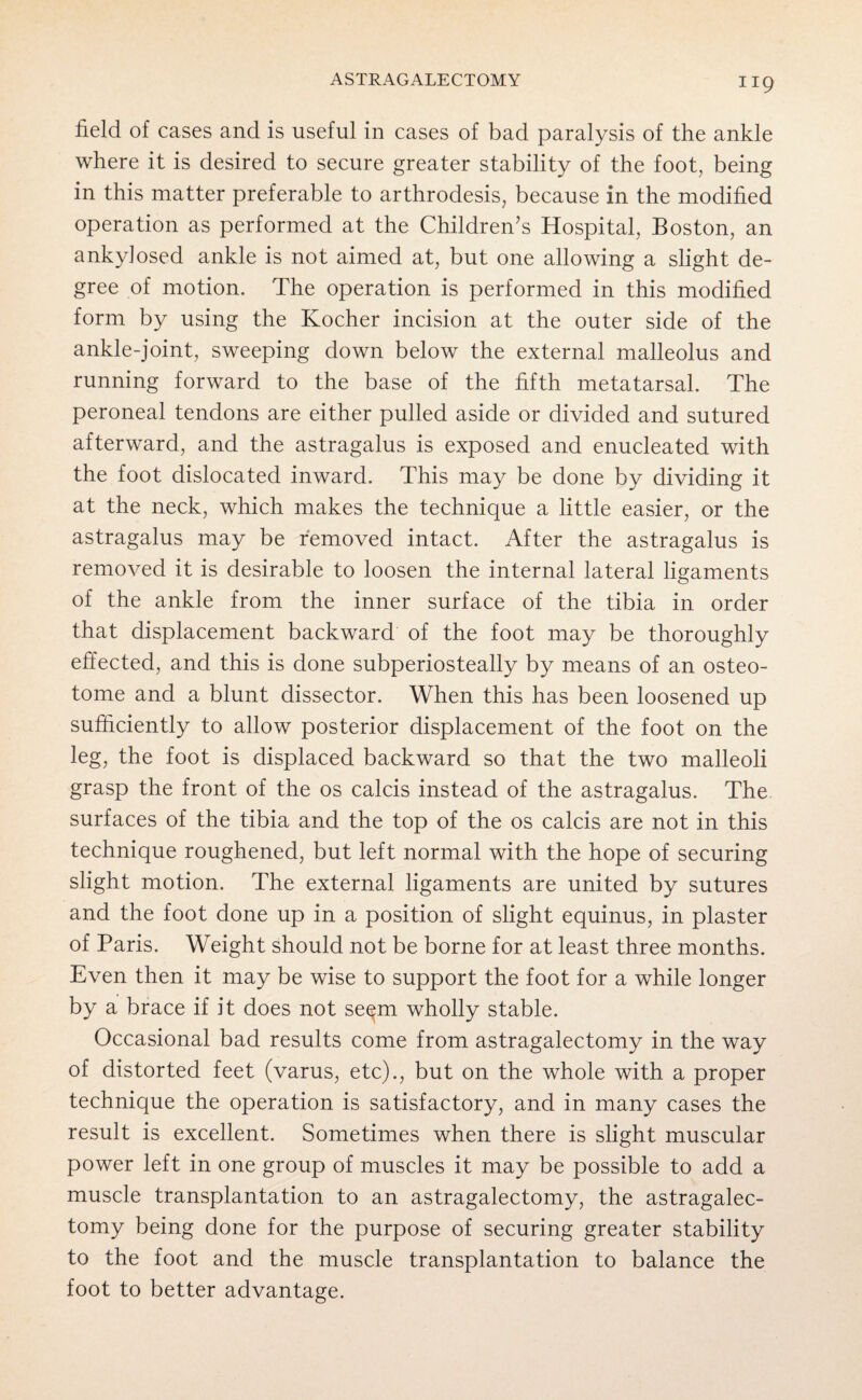 ASTRAGALECTOMY field of cases and is useful in cases of bad paralysis of the ankle where it is desired to secure greater stability of the foot, being in this matter preferable to arthrodesis, because in the modified operation as performed at the Children’s Hospital, Boston, an ankylosed ankle is not aimed at, but one allowing a slight de¬ gree of motion. The operation is performed in this modified form by using the Kocher incision at the outer side of the ankle-joint, sweeping down below the external malleolus and running forward to the base of the fifth metatarsal. The peroneal tendons are either pulled aside or divided and sutured afterward, and the astragalus is exposed and enucleated with the foot dislocated inward. This may be done by dividing it at the neck, which makes the technique a little easier, or the astragalus may be removed intact. After the astragalus is removed it is desirable to loosen the internal lateral ligaments of the ankle from the inner surface of the tibia in order that displacement backward of the foot may be thoroughly effected, and this is done subperiosteally by means of an osteo¬ tome and a blunt dissector. When this has been loosened up sufficiently to allow posterior displacement of the foot on the leg, the foot is displaced backward so that the two malleoli grasp the front of the os calcis instead of the astragalus. The surfaces of the tibia and the top of the os calcis are not in this technique roughened, but left normal with the hope of securing slight motion. The external ligaments are united by sutures and the foot done up in a position of slight equinus, in plaster of Paris. Weight should not be borne for at least three months. Even then it may be wise to support the foot for a while longer by a brace if it does not seem wholly stable. Occasional bad results come from astragalectomy in the way of distorted feet (varus, etc)., but on the whole with a proper technique the operation is satisfactory, and in many cases the result is excellent. Sometimes when there is slight muscular power left in one group of muscles it may be possible to add a muscle transplantation to an astragalectomy, the astragalec¬ tomy being done for the purpose of securing greater stability to the foot and the muscle transplantation to balance the foot to better advantage.