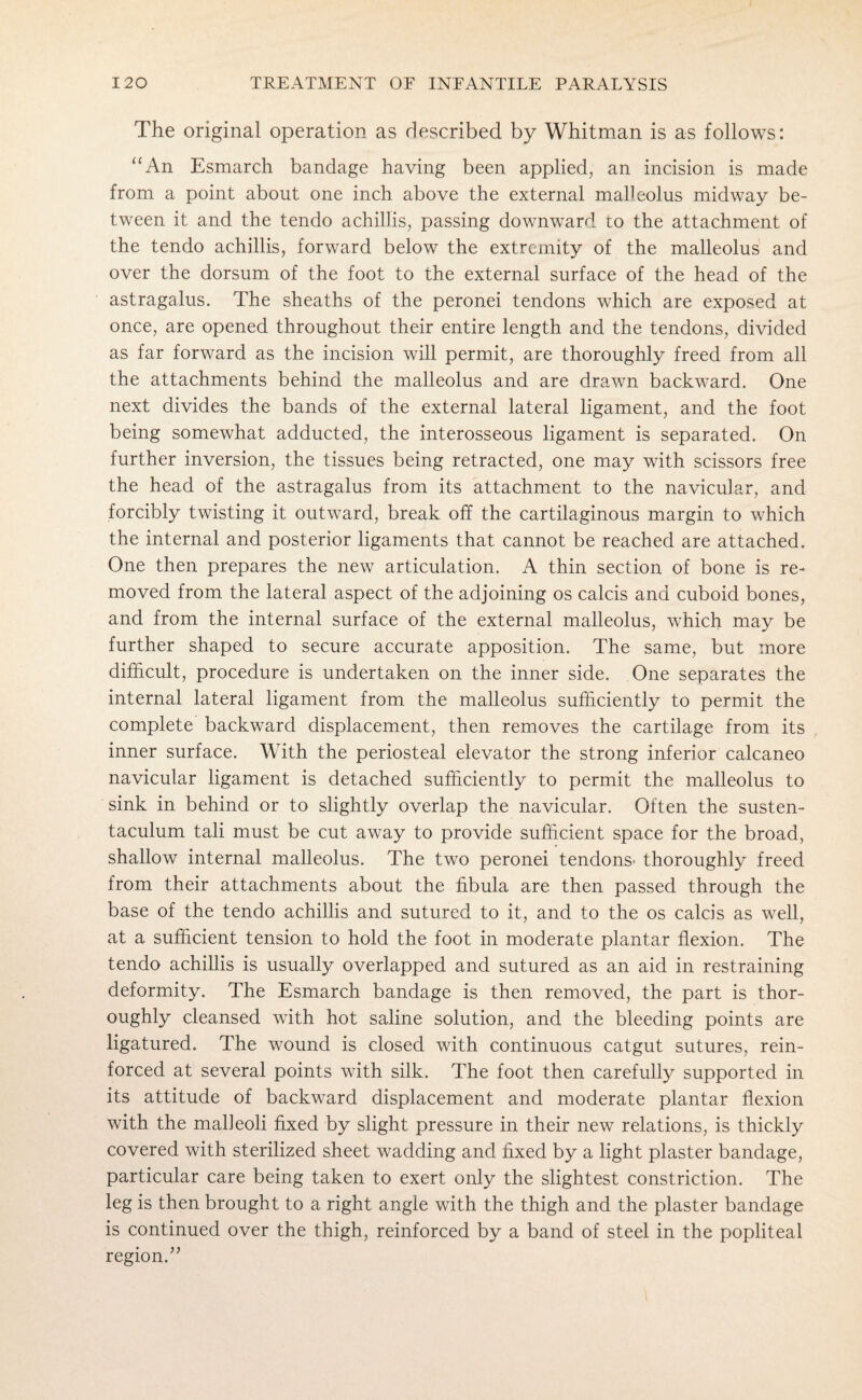 The original operation as described by Whitman is as follows: “An Esmarch bandage having been applied, an incision is made from a point about one inch above the external malleolus midway be¬ tween it and the tendo a chillis, passing downward to the attachment of the tendo achillis, forward below the extremity of the malleolus and over the dorsum of the foot to the external surface of the head of the astragalus. The sheaths of the peronei tendons which are exposed at once, are opened throughout their entire length and the tendons, divided as far forward as the incision will permit, are thoroughly freed from all the attachments behind the malleolus and are drawn backward. One next divides the bands of the external lateral ligament, and the foot being somewhat adducted, the interosseous ligament is separated. On further inversion, the tissues being retracted, one may with scissors free the head of the astragalus from its attachment to the navicular, and forcibly twisting it outward, break off the cartilaginous margin to which the internal and posterior ligaments that cannot be reached are attached. One then prepares the new articulation. A thin section of bone is re¬ moved from the lateral aspect of the adjoining os calcis and cuboid bones, and from the internal surface of the external malleolus, which may be further shaped to secure accurate apposition. The same, but more difficult, procedure is undertaken on the inner side. One separates the internal lateral ligament from the malleolus sufficiently to permit the complete backward displacement, then removes the cartilage from its inner surface. With the periosteal elevator the strong inferior calcaneo navicular ligament is detached sufficiently to permit the malleolus to sink in behind or to slightly overlap the navicular. Often the susten¬ taculum tali must be cut away to provide sufficient space for the broad, shallow internal malleolus. The two peronei tendons* thoroughly freed from their attachments about the fibula are then passed through the base of the tendo achillis and sutured to it, and to the os calcis as well, at a sufficient tension to hold the foot in moderate plantar flexion. The tendo achillis is usually overlapped and sutured as an aid in restraining deformity. The Esmarch bandage is then removed, the part is thor¬ oughly cleansed with hot saline solution, and the bleeding points are ligatured. The wound is closed with continuous catgut sutures, rein¬ forced at several points with silk. The foot then carefully supported in its attitude of backward displacement and moderate plantar flexion with the malleoli fixed by slight pressure in their new relations, is thickly covered with sterilized sheet wadding and fixed by a light plaster bandage, particular care being taken to exert only the slightest constriction. The leg is then brought to a right angle with the thigh and the plaster bandage is continued over the thigh, reinforced by a band of steel in the popliteal region.”