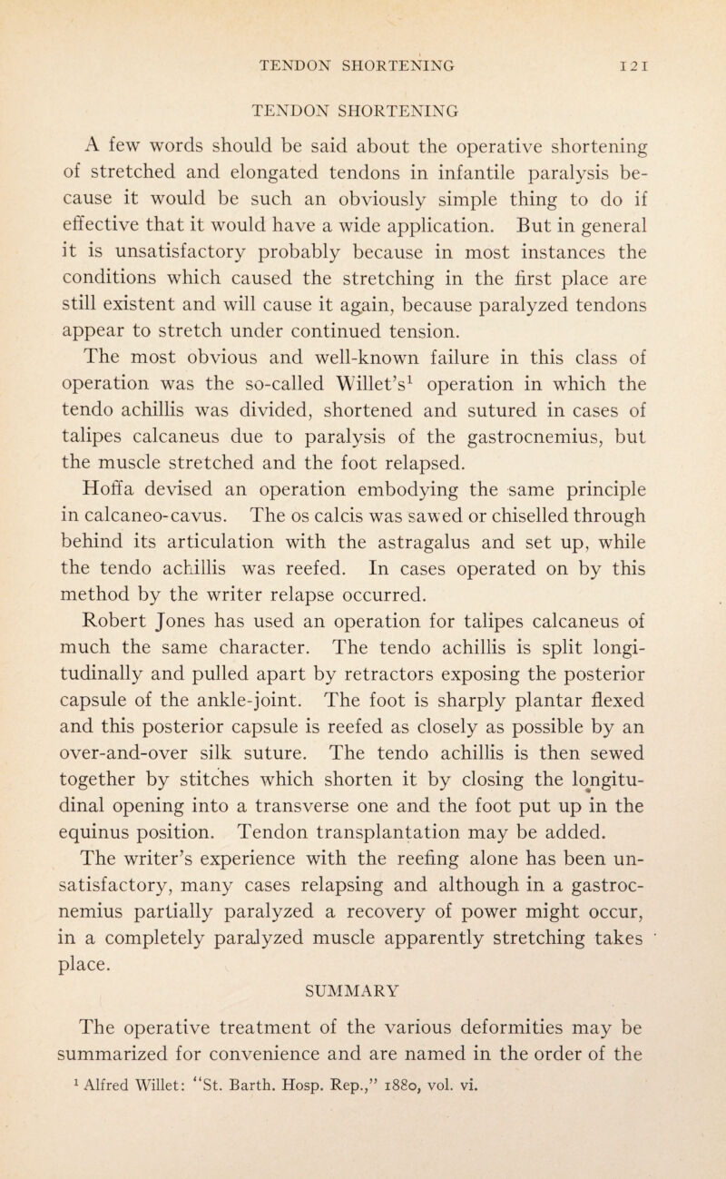 TENDON SHORTENING I 2 I TENDON SHORTENING A few words should be said about the operative shortening of stretched and elongated tendons in infantile paralysis be¬ cause it would be such an obviously simple thing to do if effective that it would have a wide application. But in general it is unsatisfactory probably because in most instances the conditions which caused the stretching in the first place are still existent and will cause it again, because paralyzed tendons appear to stretch under continued tension. The most obvious and well-known failure in this class of operation was the so-called Willet’s1 operation in which the tendo achillis was divided, shortened and sutured in cases of talipes calcaneus due to paralysis of the gastrocnemius, but the muscle stretched and the foot relapsed. Hoffa devised an operation embodying the same principle in calcaneo-cavus. The os calcis was sawed or chiselled through behind its articulation with the astragalus and set up, while the tendo achillis was reefed. In cases operated on by this method by the writer relapse occurred. Robert Jones has used an operation for talipes calcaneus of much the same character. The tendo achillis is split longi¬ tudinally and pulled apart by retractors exposing the posterior capsule of the ankle-joint. The foot is sharply plantar flexed and this posterior capsule is reefed as closely as possible by an over-and-over silk suture. The tendo achillis is then sewed together by stitches which shorten it by closing the longitu¬ dinal opening into a transverse one and the foot put up in the equinus position. Tendon transplantation may be added. The writer's experience with the reefing alone has been un¬ satisfactory, many cases relapsing and although in a gastroc¬ nemius partially paralyzed a recovery of power might occur, in a completely paralyzed muscle apparently stretching takes place. SUMMARY The operative treatment of the various deformities may be summarized for convenience and are named in the order of the