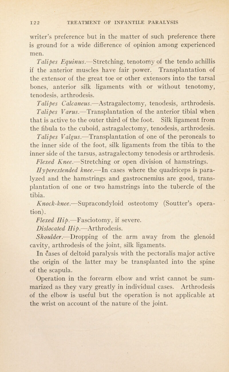 writer’s preference but in the matter of such preference there is ground for a wide difference of opinion among experienced men. Talipes Equinus.—Stretching, tenotomy of the tendo achillis if the anterior muscles have fair power. Transplantation of the extensor of the great toe or other extensors into the tarsal bones, anterior silk ligaments with or without tenotomy, tenodesis, arthrodesis. Talipes Calcaneus.—Astragalectomy, tenodesis, arthrodesis. Talipes Varus.—Transplantation of the anterior tibial when that is active to the outer third of the foot. Silk ligament from the fibula to the cuboid, astragalectomy, tenodesis, arthrodesis. Talipes Valgus.—Transplantation of one of the peroneals to the inner side of the foot, silk ligaments from the tibia to the inner side of the tarsus, astragalectomy tenodesis or arthrodesis. Flexed Knee.—Stretching or open division of hamstrings. Hyper extended knee.—In cases where the quadriceps is para¬ lyzed and the hamstrings and gastrocnemius are good, trans¬ plantation of one or two hamstrings into the tubercle of the tibia. Knock-knee.—Supracondyloid osteotomy (Soutter’s opera¬ tion) . Flexed Hip.—Fasciotomy, if severe. Dislocated Hip.—Arthrodesis. Shoulder.—Dropping of the arm away from the glenoid cavity, arthrodesis of the joint, silk ligaments. In cases of deltoid paralysis with the pectoralis major active the origin of the latter may be transplanted into the spine of the scapula. Operation in the forearm elbow and wrist cannot be sum¬ marized as they vary greatly in individual cases. Arthrodesis of the elbow is useful but the operation is not applicable at the wrist on account of the nature of the joint.