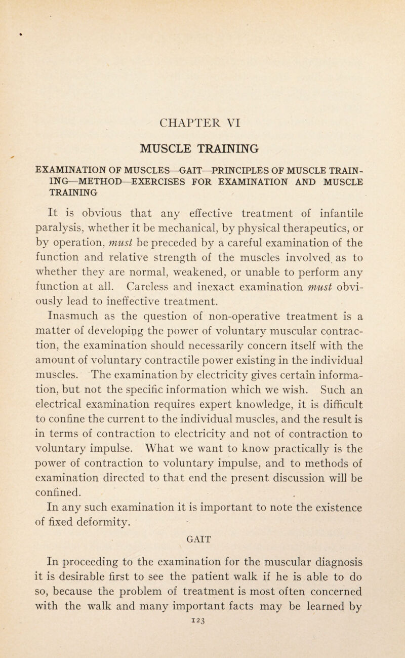 CHAPTER VI MUSCLE TRAINING EXAMINATION OF MUSCLES—GAIT—PRINCIPLES OF MUSCLE TRAIN¬ ING—METHOD—EXERCISES FOR EXAMINATION AND MUSCLE TRAINING It is obvious that any effective treatment of infantile paralysis, whether it be mechanical, by physical therapeutics, or by operation, must be preceded by a careful examination of the function and relative strength of the muscles involved as to whether they are normal, weakened, or unable to perform any function at all. Careless and inexact examination must obvi¬ ously lead to ineffective treatment. Inasmuch as the question of non-operative treatment is a matter of developing the power of voluntary muscular contrac¬ tion, the examination should necessarily concern itself with the amount of voluntary contractile power existing in the individual muscles. The examination by electricity gives certain informa¬ tion, but not the specific information which we wish. Such an electrical examination requires expert knowledge, it is difficult to confine the current to the individual muscles, and the result is in terms of contraction to electricity and not of contraction to voluntary impulse. What we want to know practically is the power of contraction to voluntary impulse, and to methods of examination directed to that end the present discussion will be confined. In any such examination it is important to note the existence of fixed deformity. GAIT In proceeding to the examination for the muscular diagnosis it is desirable first to see the patient walk if he is able to do so, because the problem of treatment is most often concerned with the walk and many important facts may be learned by