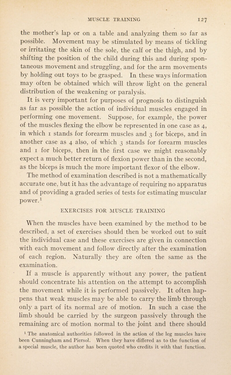 the mother’s lap or on a table and analyzing them so far as possible. Movement may be stimulated by means of tickling or irritating the skin of the sole, the calf or the thigh, and by shifting the position of the child during this and during spon¬ taneous movement and struggling, and for the arm movements by holding out toys to be grasped. In these ways information may often be obtained which will throw light on the general distribution of the weakening or paralysis. It is very important for purposes of prognosis to distinguish as far as possible the action of individual muscles engaged in performing one movement. Suppose, for example, the power of the muscles flexing the elbow be represented in one case as 4, in which 1 stands for forearm muscles and 3 for biceps, and in another case as 4 also, of which 3 stands for forearm muscles and 1 for biceps, then in the first case we might reasonably expect a much better return of flexion power than in the second, as the biceps is much the more important flexor of the elbow. The method of examination described is not a mathematically accurate one, but it has the advantage of requiring no apparatus and of providing a graded series of tests for estimating muscular power.1 EXERCISES FOR MUSCLE TRAINING When the muscles have been examined by the method to be described, a set of exercises should then be worked out to suit the individual case and these exercises are given in connection with each movement and follow directly after the examination of each region. Naturally they are often the same as the examination. If a muscle is apparently without any power, the patient should concentrate his attention on the attempt to accomplish the movement while it is performed passively. It often hap¬ pens that weak muscles may be able to carry the limb through only a part of its normal are of motion. In such a case the limb should be carried by the surgeon passively through the remaining arc of motion normal to the joint and there should 1 The anatomical authorities followed in the action of the leg muscles have been Cunningham and Piersol. When they have differed as to the function of a special muscle, the author has been quoted who credits it with that function.