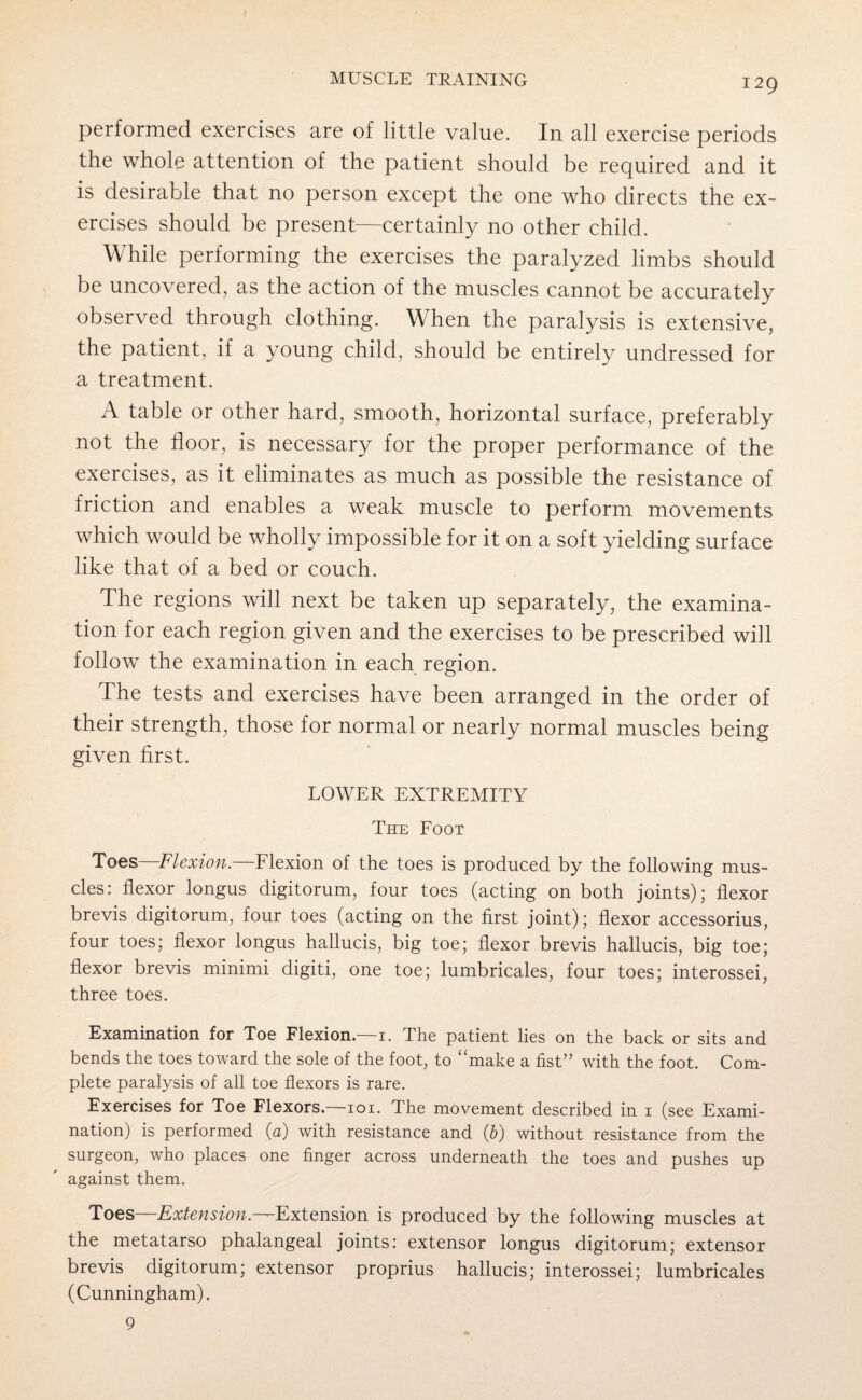 performed exercises are of little value. In all exercise periods the whole attention of the patient should be required and it is desirable that no person except the one who directs the ex¬ ercises should be present—certainly no other child. While performing the exercises the paralyzed limbs should be uncovered, as the action of the muscles cannot be accurately observed through clothing. When the paralysis is extensive, the patient, if a young child, should be entirely undressed for a treatment. A table or other hard, smooth, horizontal surface, preferably not the floor, is necessary for the proper performance of the exercises, as it eliminates as much as possible the resistance of friction and enables a weak muscle to perform movements which would be wholly impossible for it on a soft yielding surface like that of a bed or couch. The regions will next be taken up separately, the examina¬ tion for each region given and the exercises to be prescribed will follow the examination in each region. The tests and exercises have been arranged in the order of their strength, those for normal or nearly normal muscles being given first. LOWER EXTREMITY The Foot Toes—Flexion.—Flexion of the toes is produced by the following mus¬ cles: flexor longus digitorum, four toes (acting on both joints); flexor brevis digitorum, four toes (acting on the first joint); flexor accessorius, four toes; flexor longus hallucis, big toe; flexor brevis hallucis, big toe; flexor brevis minimi digiti, one toe; lumbricales, four toes; interossei, three toes. Examination for Toe Flexion.—1. The patient lies on the back or sits and bends the toes toward the sole of the foot, to “make a fist” with the foot. Com¬ plete paralysis of all toe flexors is rare. Exercises for Toe Flexors.—101. The movement described in 1 (see Exami¬ nation) is performed (a) with resistance and (b) without resistance from the surgeon, who places one finger across underneath the toes and pushes up against them. Toes—Extension. '-Extension is produced by the following muscles at the metatarso phalangeal joints: extensor longus digitorum; extensor brevis digitorum; extensor proprius hallucis; interossei; lumbricales (Cunningham). 9