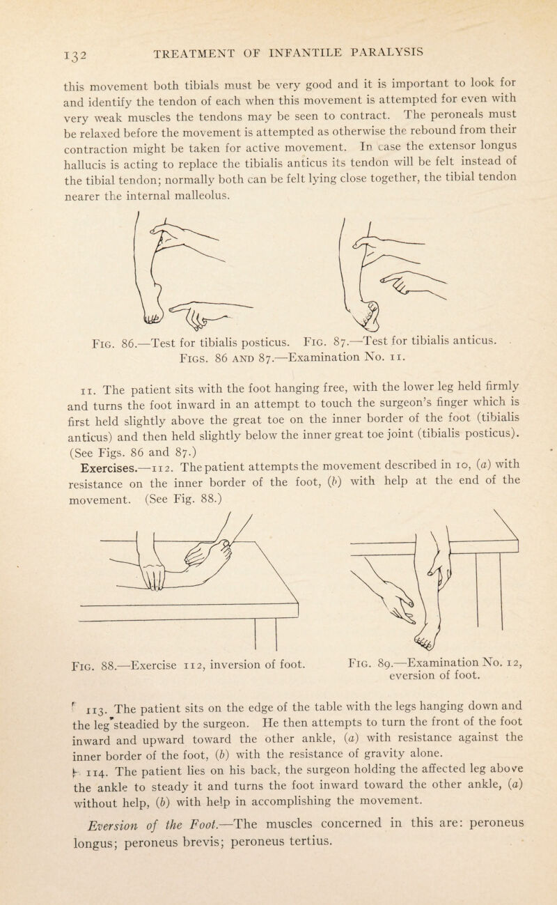 this movement both tibials must be very good and it is important to look for and identify the tendon of each when this movement is attempted for even with very weak muscles the tendons may be seen to contract. The peroneals must be relaxed before the movement is attempted as otherwise the rebound from their contraction might be taken for active movement. In case the extensor longus hallucis is acting to replace the tibialis anticus its tendon will be felt instead of the tibial tendon; normally both can be felt lying close together, the tibial tendon nearer the internal malleolus. Fig. 86.—Test for tibialis posticus. Fig. 87.—-Test for tibialis anticus. Figs. 86 and 87.—Examination No. 11. 11. The patient sits with the foot hanging free, with the lower leg held firmly and turns the foot inward in an attempt to touch the surgeon’s finger which is first held slightly above the great toe on the inner border of the foot (tibialis anticus) and then held slightly below the inner great toe joint (tibialis posticus). (See Figs. 86 and 87.) Exercises.—112. The patient attempts the movement described in 10, (u) with resistance on the inner border of the foot, (f) with help at the end of the movement. (See Fig. 88.) Fig. 89.—Examination No. 12 eversion of foot. Fig. 88.—Exercise 112, inversion of foot. f n3. The patient sits on the edge of the table with the legs hanging down and the leg'steadied by the surgeon. He then attempts to turn the front of the foot inward and upward toward the other ankle, (a) with resistance against the inner border of the foot, (&) with the resistance of gravity alone, b 114. The patient lies on his back, the surgeon holding the affected leg above the ankle to steady it and turns the foot inward toward the other ankle, (a) without help, (b) with help in accomplishing the movement. Eversion of the Foot.—The muscles concerned in this are: peroneus longus; peroneus brevis; peroneus tertius.