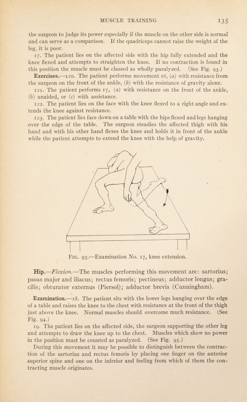 the surgeon to judge its power especially if the muscle on the other side is normal and can serve as a comparison. If the quadriceps cannot raise the weight of the leg, it is poor. 17. The patient lies on the affected side with the hip fully extended and the knee flexed and attempts to straighten the knee. If no contraction is found in this position the muscle must be classed as wholly paralyzed. (See Fig. 93.) Exercises.—120. The patient performs movement 16, (a) with resistance from the surgeon on the front of the ankle, (b) with the resistance of gravity alone. 121. The patient performs 17, (a) with resistance on the front of the ankle, (b) unaided, or (c) with assistance. 122. The patient lies on the face with the knee flexed to a right angle and ex¬ tends the knee against resistance. 123. The patient lies face down on a table with the hips flexed and legs hanging over the edge of the table. The surgeon steadies the affected thigh with his hand and with his other hand flexes the knee and holds it in front of the ankle while the patient attempts to extend the knee with the help of gravity. Fig. 93.—Examination No. 17, knee extension. Hip .—Flexion.—The muscles performing this movement are: sartorius; psoas major and iliacus; rectus femoris; pectineus; adductor longus; gra¬ cilis; obturator externus (Piersol); adductor brevis (Cunningham). Examination.—18. The patient sits with the lower legs hanging over the edge of a table and raises the knee to the chest with resistance at the front of the thigh just above the knee. Normal muscles should overcome much resistance. (See Fig. 94-) 19. The patient lies on the affected side, the surgeon supporting the other leg and attempts to draw the knee up to the chest. Muscles which show no power in the position must be counted as paralyzed. (See Fig. 95.) During this movement it may be possible to distinguish between the contrac¬ tion of the sartorius and rectus femoris by placing one finger on the anterior superior spine and one on the inferior and feeling from which of them the con¬ tracting muscle originates.