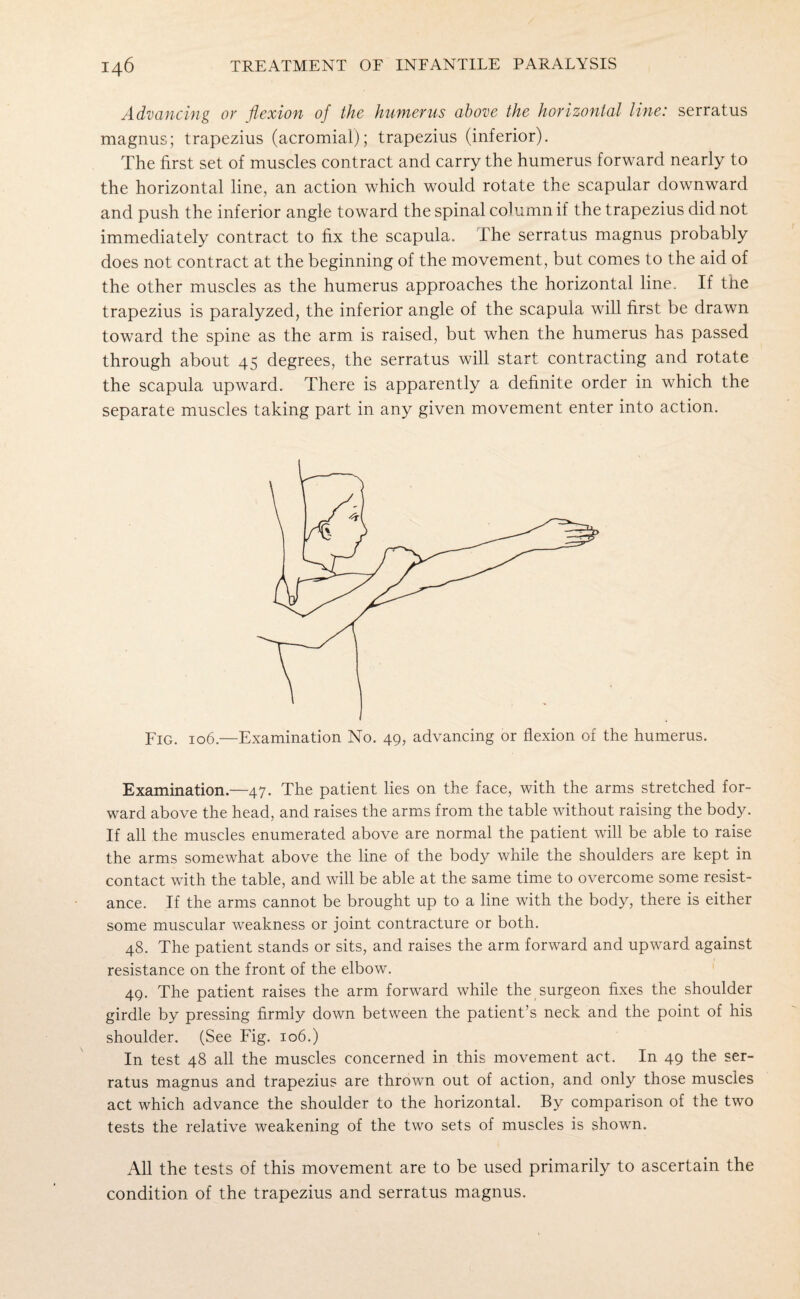 Advancing ov flexion of the humerus above the horizontal line: serratus magnus; trapezius (acromial); trapezius (inferior). The first set of muscles contract and carry the humerus forward nearly to the horizontal line, an action which would rotate the scapular downward and push the inferior angle toward the spinal column if the trapezius did not immediately contract to fix the scapula. The serratus magnus probably does not contract at the beginning of the movement, but comes to the aid of the other muscles as the humerus approaches the horizontal line. If the trapezius is paralyzed, the inferior angle of the scapula will first be drawn toward the spine as the arm is raised, but when the humerus has passed through about 45 degrees, the serratus will start contracting and rotate the scapula upward. There is apparently a definite order in which the separate muscles taking part in any given movement enter into action. Fig. 106.—Examination No. 49, advancing or flexion of the humerus. Examination.—47. The patient lies on the face, with the arms stretched for¬ ward above the head, and raises the arms from the table without raising the body. If all the muscles enumerated above are normal the patient will be able to raise the arms somewhat above the line of the body while the shoulders are kept in contact with the table, and will be able at the same time to overcome some resist¬ ance. If the arms cannot be brought up to a line with the body, there is either some muscular weakness or joint contracture or both. 48. The patient stands or sits, and raises the arm forward and upward against resistance on the front of the elbow. 49. The patient raises the arm forward while the surgeon fixes the shoulder girdle by pressing firmly down between the patient’s neck and the point of his shoulder. (See Fig. 106.) In test 48 all the muscles concerned in this movement act. In 49 the ser¬ ratus magnus and trapezius are thrown out of action, and only those muscles act which advance the shoulder to the horizontal. By comparison of the two tests the relative weakening of the two sets of muscles is shown. All the tests of this movement are to be used primarily to ascertain the condition of the trapezius and serratus magnus.