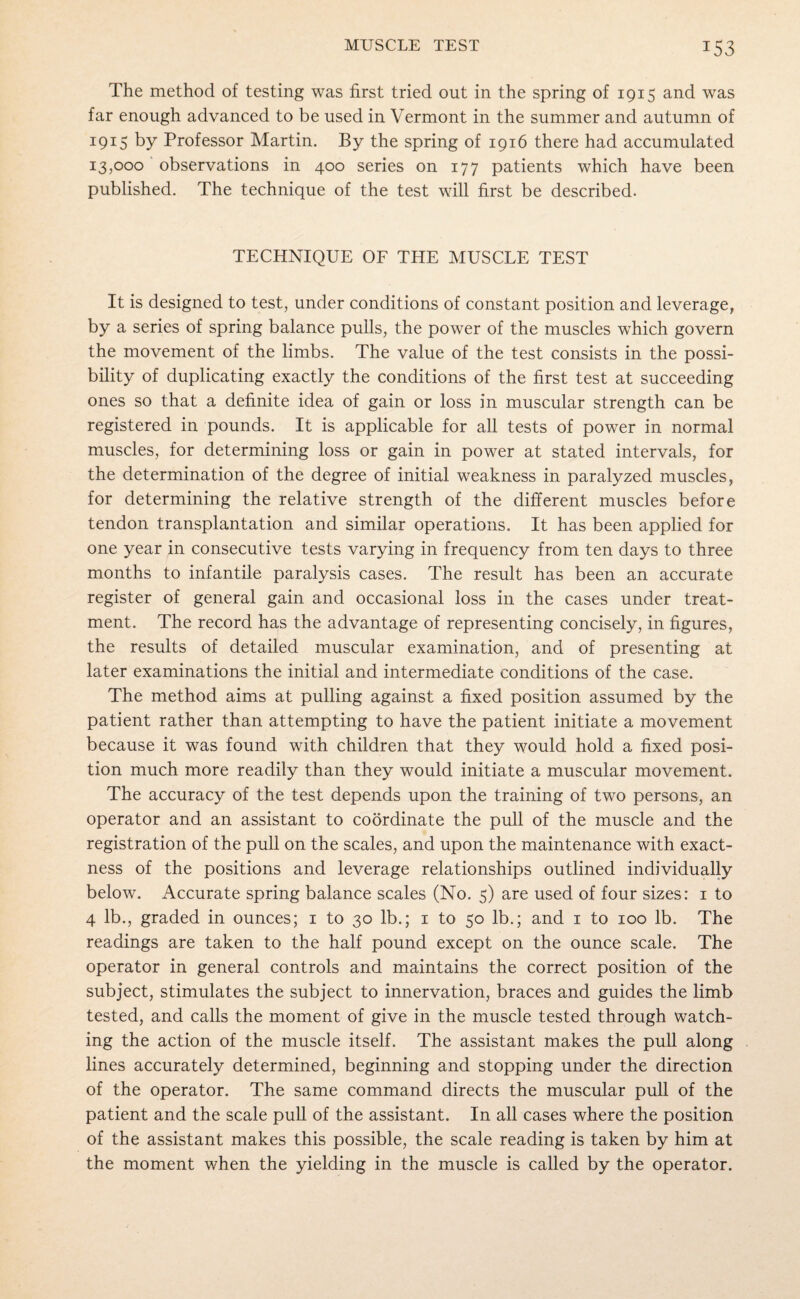 T53 The method of testing was first tried out in the spring of 1915 and was far enough advanced to be used in Vermont in the summer and autumn of 1915 by Professor Martin. By the spring of 1916 there had accumulated 13,000 observations in 400 series on 177 patients which have been published. The technique of the test will first be described. TECHNIQUE OF THE MUSCLE TEST It is designed to test, under conditions of constant position and leverage, by a series of spring balance pulls, the power of the muscles which govern the movement of the limbs. The value of the test consists in the possi¬ bility of duplicating exactly the conditions of the first test at succeeding ones so that a definite idea of gain or loss in muscular strength can be registered in pounds. It is applicable for all tests of power in normal muscles, for determining loss or gain in power at stated intervals, for the determination of the degree of initial weakness in paralyzed muscles, for determining the relative strength of the different muscles before tendon transplantation and similar operations. It has been applied for one year in consecutive tests varying in frequency from ten days to three months to infantile paralysis cases. The result has been an accurate register of general gain and occasional loss in the cases under treat¬ ment. The record has the advantage of representing concisely, in figures, the results of detailed muscular examination, and of presenting at later examinations the initial and intermediate conditions of the case. The method aims at pulling against a fixed position assumed by the patient rather than attempting to have the patient initiate a movement because it was found with children that they would hold a fixed posi¬ tion much more readily than they would initiate a muscular movement. The accuracy of the test depends upon the training of two persons, an operator and an assistant to coordinate the pull of the muscle and the registration of the pull on the scales, and upon the maintenance with exact¬ ness of the positions and leverage relationships outlined individually below. Accurate spring balance scales (No. 5) are used of four sizes: 1 to 4 lb., graded in ounces; 1 to 30 lb.; 1 to 50 lb.; and 1 to 100 lb. The readings are taken to the half pound except on the ounce scale. The operator in general controls and maintains the correct position of the subject, stimulates the subject to innervation, braces and guides the limb tested, and calls the moment of give in the muscle tested through watch¬ ing the action of the muscle itself. The assistant makes the pull along lines accurately determined, beginning and stopping under the direction of the operator. The same command directs the muscular pull of the patient and the scale pull of the assistant. In all cases where the position of the assistant makes this possible, the scale reading is taken by him at the moment when the yielding in the muscle is called by the operator.