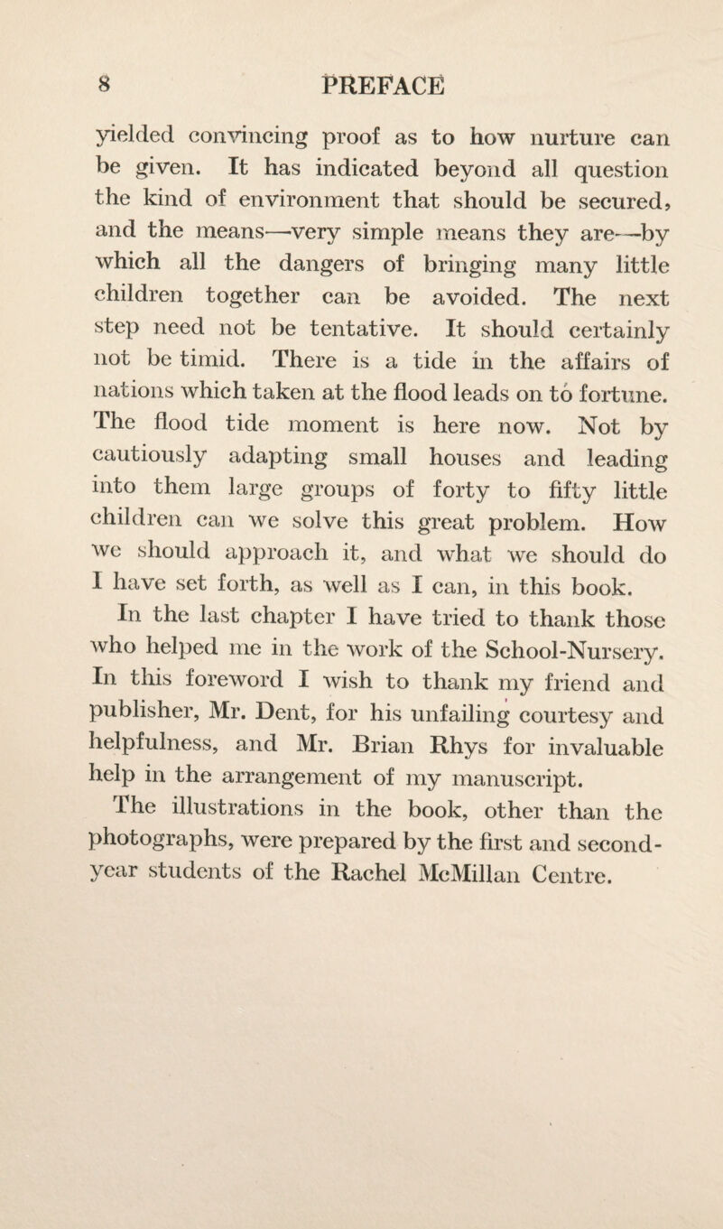 yielded convincing proof as to how nurture can be given. It has indicated beyond all question the kind of environment that should be secured? and the means—very simple means they are—by which all the dangers of bringing many little children together can be avoided. The next step need not be tentative. It should certainly not be timid. There is a tide in the affairs of nations which taken at the flood leads on to fortune. The flood tide moment is here now. Not by cautiously adapting small houses and leading into them large groups of forty to fifty little children can we solve this great problem. How we should approach it, and what we should do I have set forth, as well as I can, in this book. In the last chapter 1 have tried to thank those who helped me in the work of the School-Nursery. In this foreword I wish to thank my friend and publisher, Mr. Dent, for his unfailing courtesy and helpfulness, and Mr. Brian Rhys for invaluable help in the arrangement of my manuscript. The illustrations in the book, other than the photographs, were prepared by the first and second- year students of the Rachel McMillan Centre.