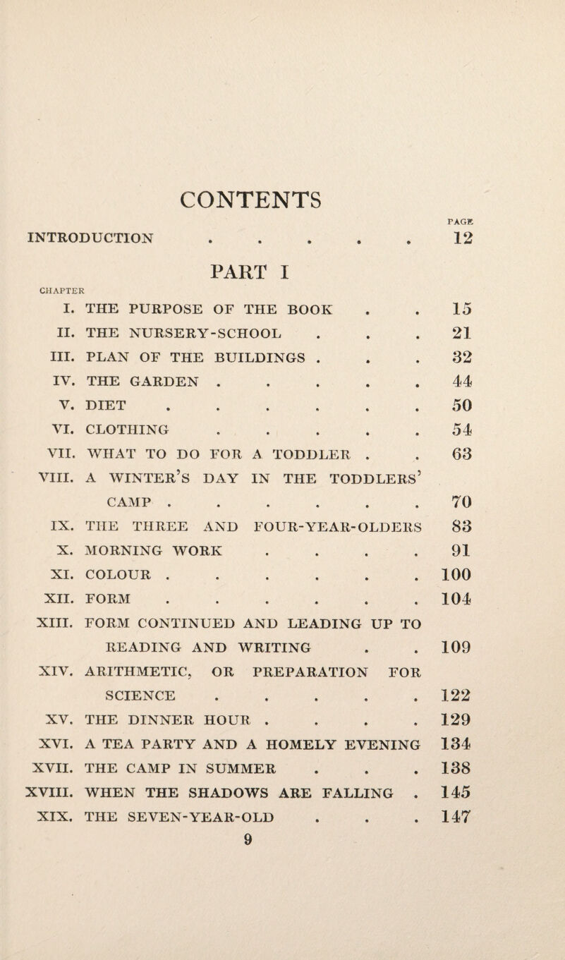 CONTENTS PAGE INTRODUCTION . . . . . 12 PART I CHAPTER I. THE PURPOSE OF THE BOOK II. THE NURSERY-SCHOOL III. PLAN OF THE BUILDINGS . IV. THE GARDEN . V. DIET ...... VI. CLOTHING . VII. WHAT TO DO FOR A TODDLER . VIII. A WINTER’S DAY IN THE TODDLERS’ CAMP ...... IX. THE THREE AND FOUR-YEAR-OLDERS X. MORNING WORK .... XI. COLOUR ...... XII. FORM ...... XIII. FORM CONTINUED AND LEADING UP TO READING AND WRITING XIV. ARITHMETIC, OR PREPARATION FOR SCIENCE . . . . . XV. THE DINNER HOUR .... XVI. A TEA PARTY AND A HOMELY EVENING XVII. THE CAMP IN SUMMER XVIII. WHEN THE SHADOWS ARE FALLING . XIX. THE SEVEN-YEAR-OLD 15 21 32 44 50 54 63 TO 83 91 100 104 109 122 129 134 138 145 147