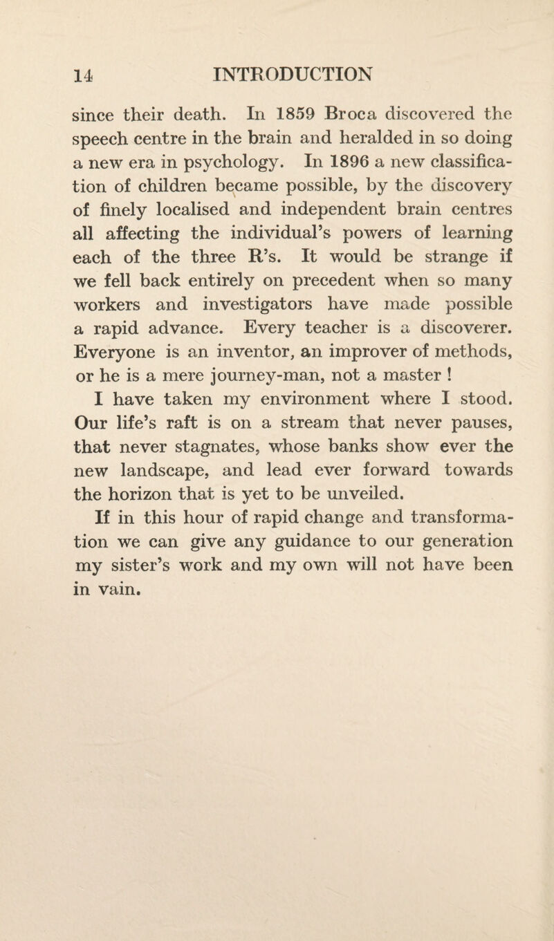 since their death. In 1859 Broca discovered the speech centre in the brain and heralded in so doing a new era in psychology. In 1896 a new classifica¬ tion of children became possible, by the discovery of finely localised and independent brain centres all affecting the individual’s powers of learning each of the three R’s. It would be strange if we fell back entirely on precedent when so many workers and investigators have made possible a rapid advance. Every teacher is a discoverer. Everyone is an inventor, an improver of methods, or he is a mere journey-man, not a master ! I have taken my environment where I stood. Our life’s raft is on a stream that never pauses, that never stagnates, whose banks show ever the new landscape, and lead ever forward towards the horizon that is yet to be unveiled. If in this hour of rapid change and transforma¬ tion we can give any guidance to our generation my sister’s work and my own will not have been m vam.