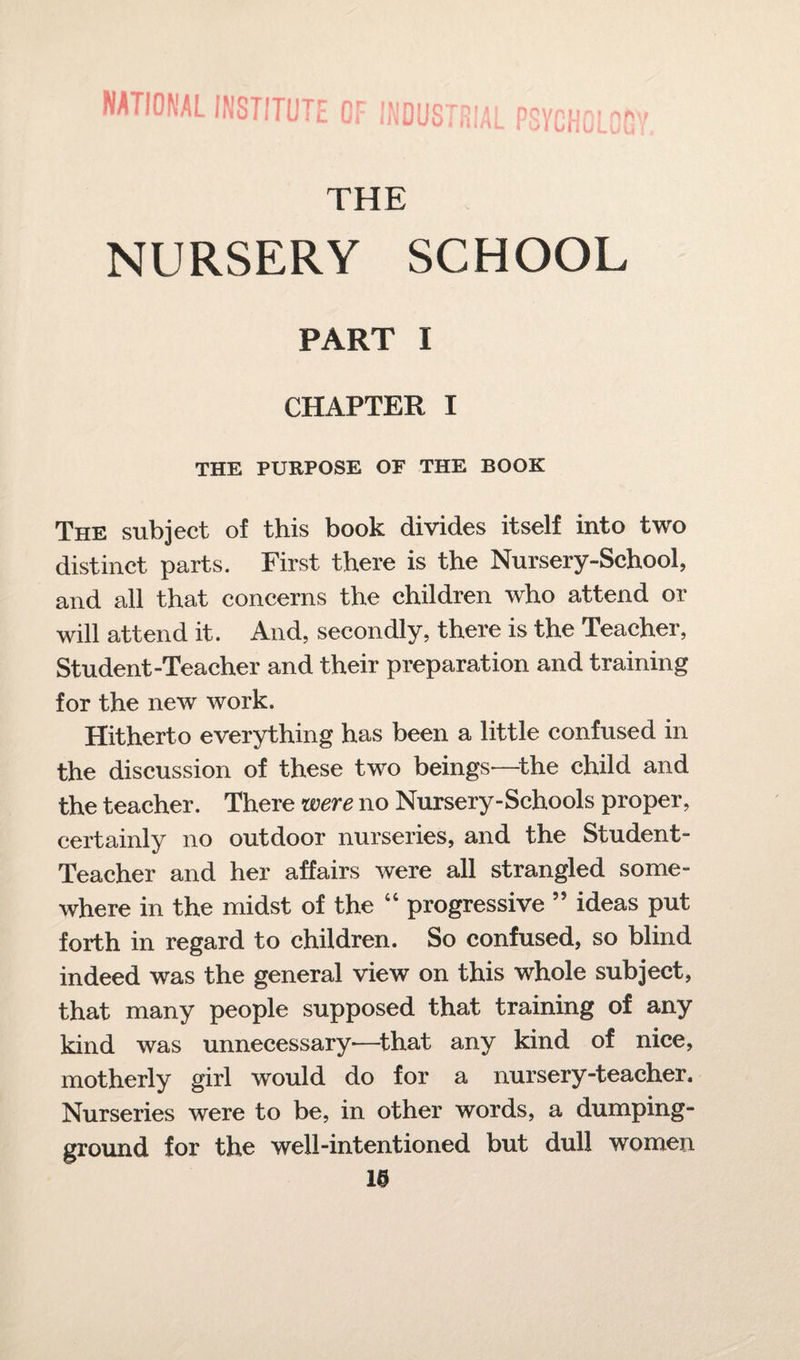 national institute of industri 1 ^ ft L PSYPHni of * oiunuLuii THE NURSERY SCHOOL PART I CHAPTER I THE PURPOSE OF THE BOOK The subject of this book divides itself into two distinct parts. First there is the Nursery-School, and all that concerns the children who attend or will attend it. And, secondly, there is the Teacher, Student-Teacher and their preparation and training for the new work. Hitherto everything has been a little confused in the discussion of these two beings—the child and the teacher. There were no Nursery-Schools proper, certainly no outdoor nurseries, and the Student- Teacher and her affairs were all strangled some¬ where in the midst of the “ progressive ” ideas put forth in regard to children. So confused, so blind indeed was the general view on this whole subject, that many people supposed that training of any kind was unnecessary-—that any kind of nice, motherly girl would do for a nursery-teacher. Nurseries were to be, in other words, a dumping- ground for the well-intentioned but dull women 1©