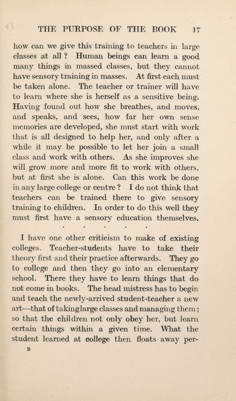 how can we give this training to teachers in large classes at all ? Human beings can learn a good many things in massed classes, but they cannot have sensory training in masses. At first each must be taken alone. The teacher or trainer will have to learn where she is herself as a sensitive being. Having found out how she breathes, and moves, and speaks, and sees, how far her own sense memories are developed, she must start with work that is all designed to help her, and only after a while it may be possible to let her join a small class and work with others. As she improves she will grow more and more fit to work with others, but at first she is alone. Can this work be done in any large college or centre ? I do not think that teachers can be trained there to give sensory training to children. In order to do this well they must first have a sensory education themselves. • • • • • I have one other criticism to make of existing colleges. Teacher-students have to take their theory first and their practice afterwards. They go to college and then they go into an elementary school. There they have to learn things that do not come in books. The head mistress has to begin and teach the newly-arrived student-teacher a new art—that of taking large classes and managing them; so that the children not only obey her, but learn certain things within a given time. What the student learned at college then floats away per- B