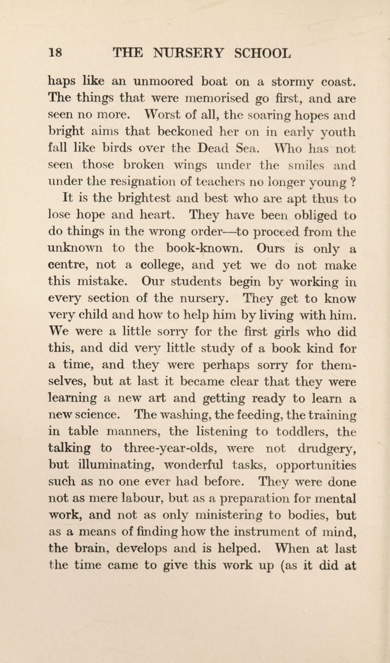 haps like an unmoored boat on a stormy coast. The things that were memorised go first, and are seen no more. Worst of all, the soaring hopes and bright aims that beckoned her on in early youth fall like birds over the Dead Sea. Who has not seen those broken wings under the smiles and under the resignation of teachers no longer young ? It is the brightest and best who are apt thus to lose hope and heart. They have been obliged to do things in the wrong order—to proceed from the unknown to the book-known. Ours is only a centre, not a college, and yet we do not make this mistake. Our students begin by working in every section of the nursery. They get to know very child and how to help him by living with him. We were a little sorry for the first girls who did this, and did very little study of a book kind for a time, and they were perhaps sorry for them¬ selves, but at last it became clear that they were learning a new art and getting ready to learn a new science. The washing, the feeding, the training in table manners, the listening to toddlers, the talking to three-year-olds, were not drudgery, but illuminating, wonderful tasks, opportunities such as no one ever had before. They were done not as mere labour, but as a preparation for mental work, and not as only ministering to bodies, but as a means of finding how the instrument of mind, the brain, develops and is helped. When at last the time came to give this work up (as it did at