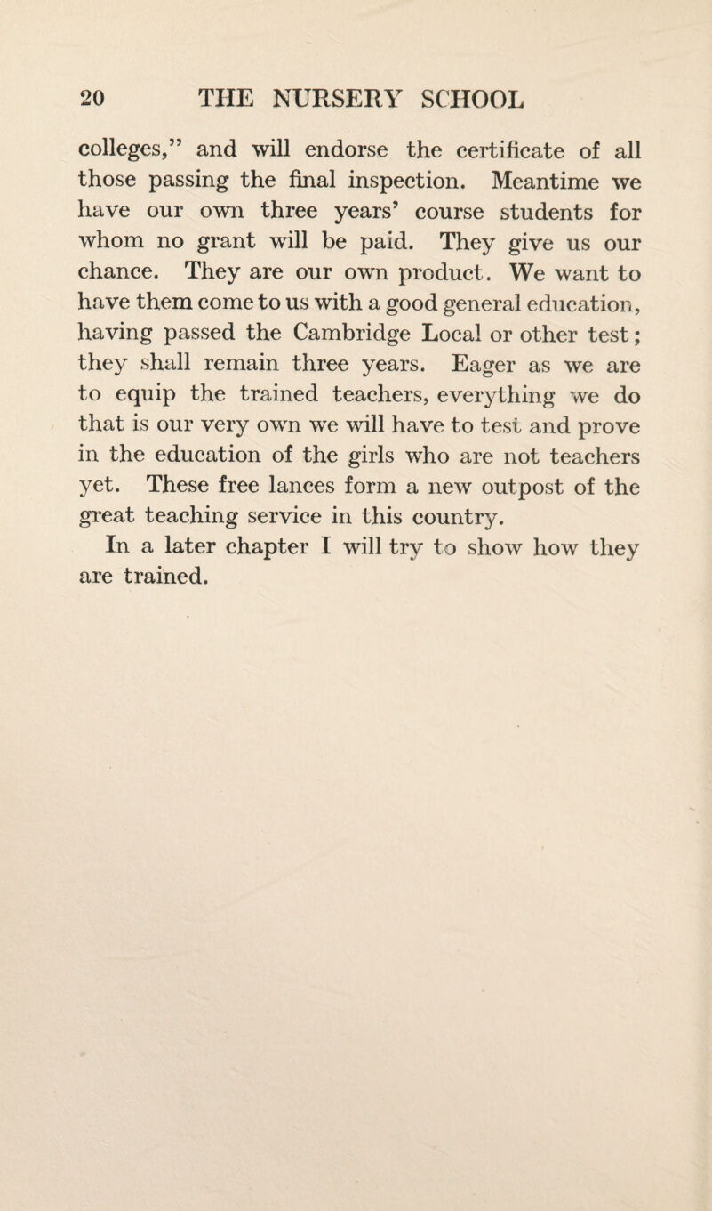 colleges,” and will endorse the certificate of all those passing the final inspection. Meantime we have our own three years’ course students for whom no grant will be paid. They give us our chance. They are our own product. We want to have them come to us with a good general education, having passed the Cambridge Local or other test; they shall remain three years. Eager as we are to equip the trained teachers, everything we do that is our very own we will have to test and prove in the education of the girls who are not teachers yet. These free lances form a new outpost of the great teaching service in this country. In a later chapter I will try to show how they are trained.