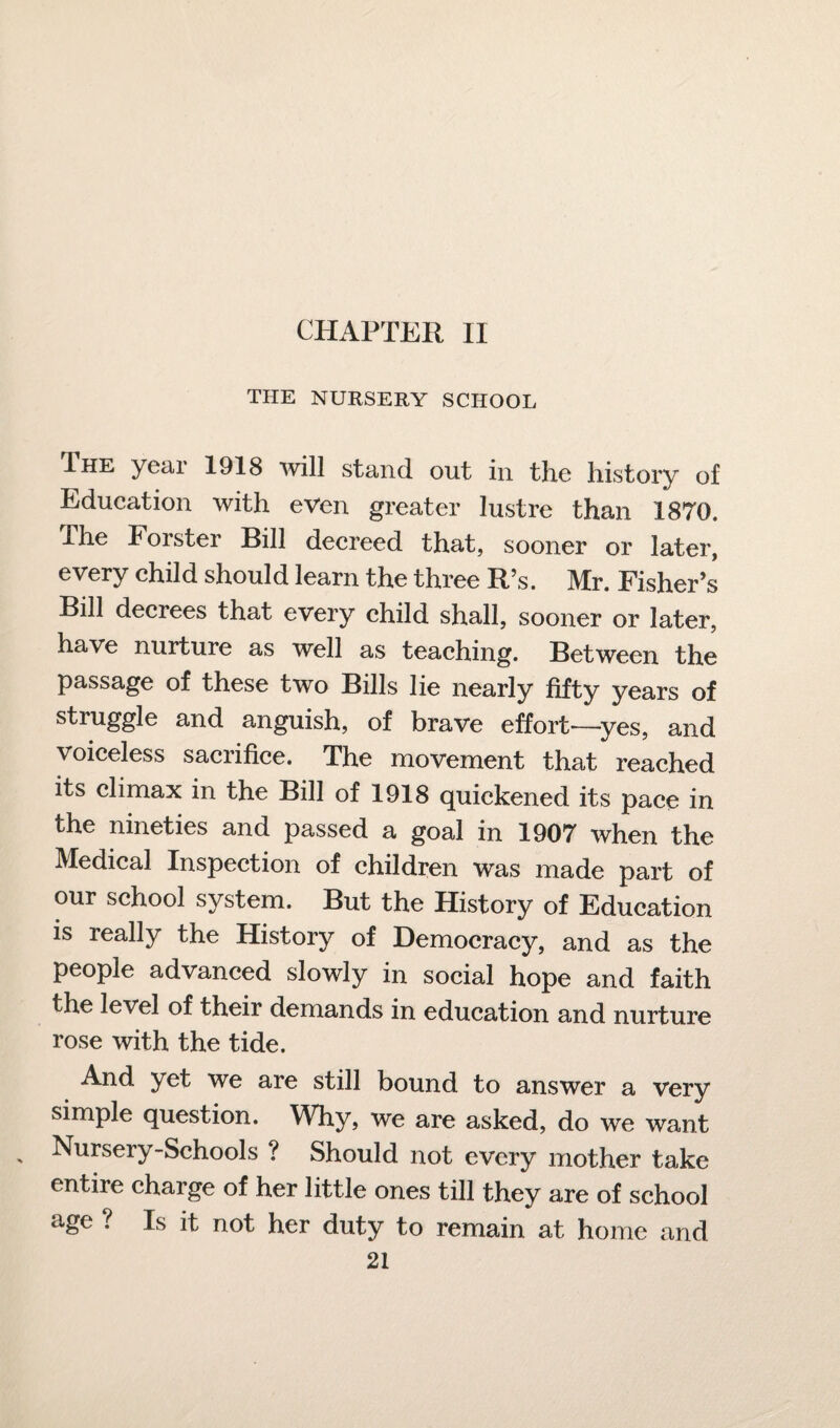 CHAPTER II THE NURSERY SCHOOL .The year 1918 will stand out in the history of Education with even greater lustre than 1870, ihe Forster Bill decreed that, sooner or later, every child should learn the three R’s. Mr. Fisher’s Bill decrees that every child shall, sooner or later, have nurture as well as teaching. Between the passage of these two Bills lie nearly fifty years of struggle and anguish, of brave effort—yes, and voiceless sacrifice. The movement that reached its climax in the Bill of 1918 quickened its pace in the nineties and passed a goal in 1907 when the Medical Inspection of children was made part of our school system. But the History of Education is really the History of Democracy, and as the people advanced slowly in social hope and faith the level of their demands in education and nurture rose with the tide. And yet we are still bound to answer a very simple question. Why, we are asked, do we want - Nursery-Schools ? Should not every mother take entire charge of her little ones till they are of school age ? Is it not her duty to remain at home and