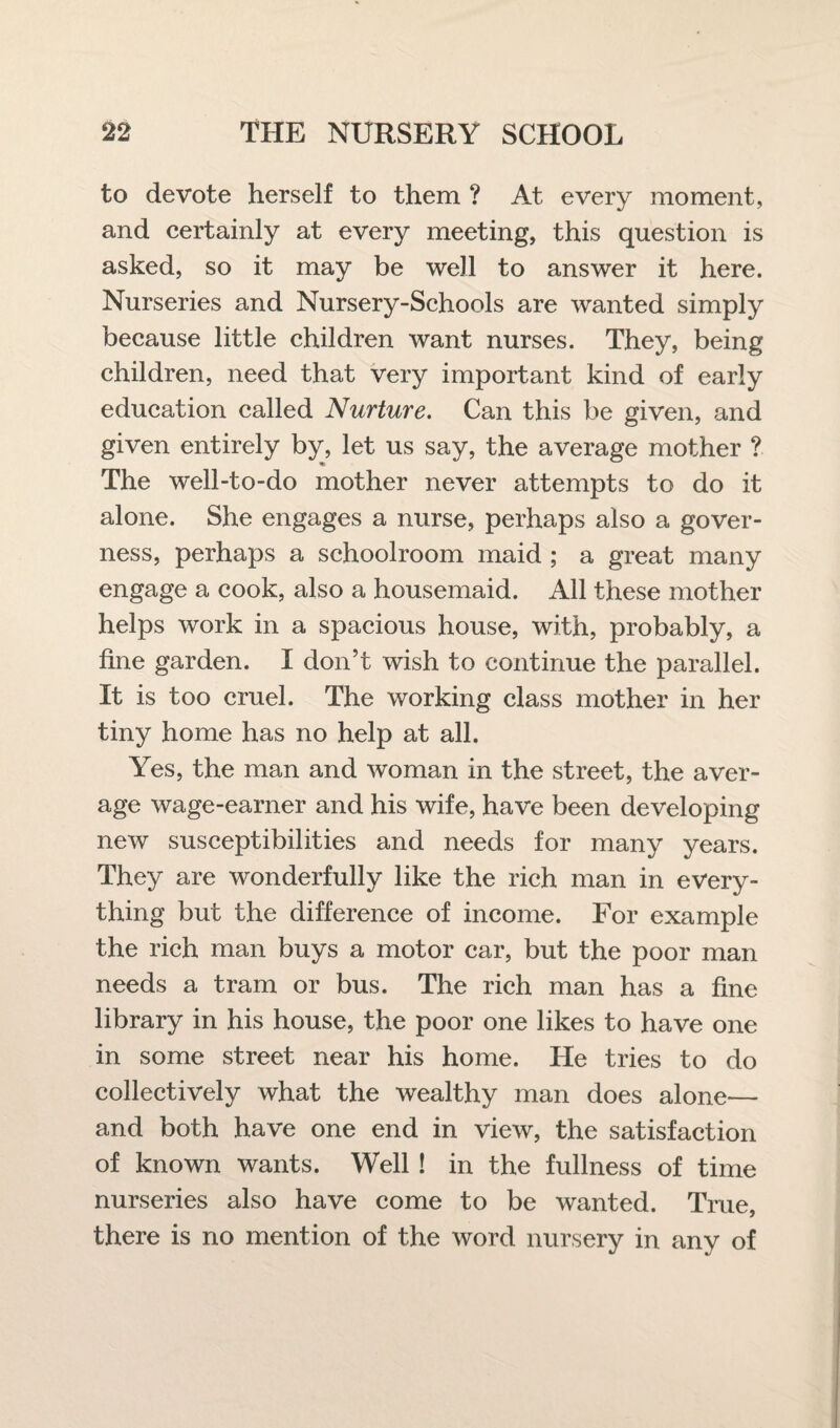 to devote herself to them ? At every moment, and certainly at every meeting, this question is asked, so it may be well to answer it here. Nurseries and Nursery-Schools are wanted simply because little children want nurses. They, being children, need that very important kind of early education called Nurture. Can this be given, and given entirely by, let us say, the average mother ? The well-to-do mother never attempts to do it alone. She engages a nurse, perhaps also a gover¬ ness, perhaps a schoolroom maid ; a great many engage a cook, also a housemaid. All these mother helps work in a spacious house, with, probably, a fine garden. I don’t wish to continue the parallel. It is too cruel. The working class mother in her tiny home has no help at all. Yes, the man and woman in the street, the aver¬ age wage-earner and his wife, have been developing new susceptibilities and needs for many years. They are wonderfully like the rich man in every¬ thing but the difference of income. For example the rich man buys a motor car, but the poor man needs a tram or bus. The rich man has a fine library in his house, the poor one likes to have one in some street near his home. He tries to do collectively what the wealthy man does alone— and both have one end in view, the satisfaction of known wants. Well ! in the fullness of time nurseries also have come to be wanted. True, there is no mention of the word nursery in any of