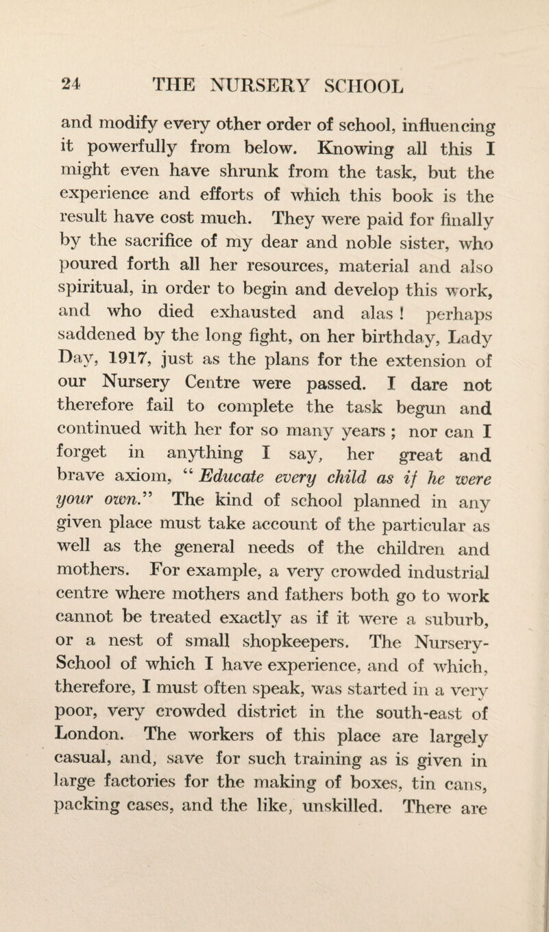 and modify every other order of school, influencing it powerfully from below. Knowing all this I might even have shrunk from the task, but the experience and efforts of which this book is the result have cost much. They were paid for finally by the sacrifice of my dear and noble sister, who poured forth all her resources, material and also spiritual, in order to begin and develop this work, and who died exhausted and alas ! perhaps saddened by the long fight, on her birthday, Lady Day, 1917, just as the plans for the extension of our Nursery Centre were passed. I dare not therefore fail to complete the task begun and continued with her for so many years ; nor can I forget in anything I say, her great and brave axiom, “ Educate every child as if he were your own.” The kind of school planned in any given place must take account of the particular as well as the general needs of the children and mothers. For example, a very crowded industrial centre where mothers and fathers both go to work cannot be treated exactly as if it were a suburb, or a nest of small shopkeepers. The Nursery- School of which I have experience, and of which, therefore, I must often speak, was started in a very poor, very crowded district in the south-east of London. The workers of this place are largely casual, and, save for such training as is given in large factories for the making of boxes, tin cans, packing cases, and the like, unskilled. There are