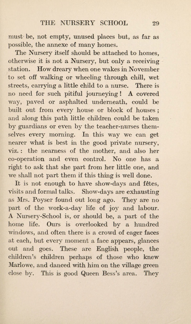 must be, not empty, unused places but, as far as possible, the annexe of many homes. The Nursery itself should be attached to homes, otherwise it is not a Nursery, but only a receiving station. How dreary when one wakes in November to set off walking or wheeling through chill, wet streets, carrying a little child to a nurse. There is no need for such pitiful journeying ! A covered way, paved or asphalted underneath, could be built out from every house or block of houses ; and along this path little children could be taken by guardians or even by the teacher-nurses them¬ selves every morning. In this way we can get nearer what is best in the good private nursery, viz. : the nearness of the mother, and also her co-operation and even control. No one has a right to ask that she part from her little one, and we shall not part them if this thing is well done. It is not enough to have show-days and f&tes, visits and formal talks. Show-days are exhausting as Mrs. Poyser found out long ago. They are no part of the work-a-day life of joy and labour. A Nursery-School is, or should be, a part of the home life. Ours is overlooked by a hundred windows, and often there is a crowd of eager faces at each, but every moment a face appears, glances out and goes. These are English people, the children’s children perhaps of those who knew Marlowe, and danced with him on the village green close by. This is good Queen Bess’s area. They