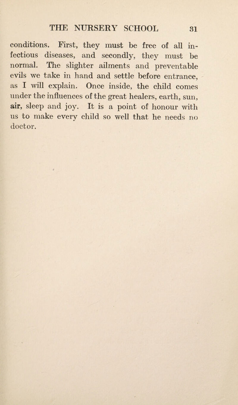 conditions. First, they must be free of all in¬ fectious diseases, and secondly, they must be normal. The slighter ailments and preventable evils we take in hand and settle before entrance, as I will explain. Once inside, the child comes under the influences of the great healers, earth, sun, air, sleep and joy. It is a point of honour with us to make every child so well that he needs no doctor.