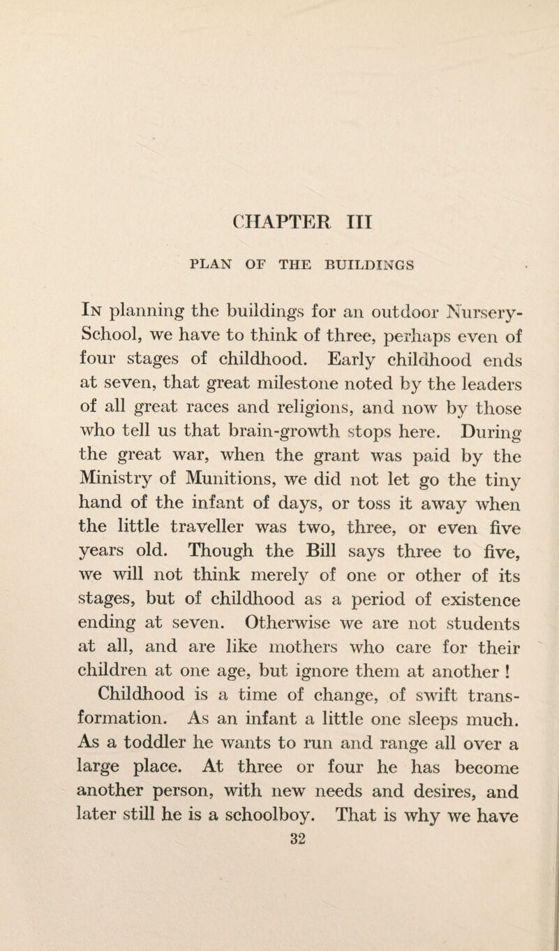 CHAPTER III PLAN OF THE BUILDINGS In planning the buildings for an outdoor Nursery- School, we have to think of three, perhaps even of four stages of childhood. Early childhood ends at seven, that great milestone noted by the leaders of all great races and religions, and now by those who tell us that brain-growth stops here. During the great war, when the grant was paid by the Ministry of Munitions, we did not let go the tiny hand of the infant of days, or toss it away when the little traveller was two, three, or even five years old. Though the Bill says three to five, we will not think merely of one or other of its stages, but of childhood as a period of existence ending at seven. Otherwise we are not students at all, and are like mothers who care for their children at one age, but ignore them at another ! Childhood is a time of change, of swift trans¬ formation. As an infant a little one sleeps much. As a toddler he wants to run and range all over a large place. At three or four he has become another person, with new needs and desires, and later still he is a schoolboy. That is why we have