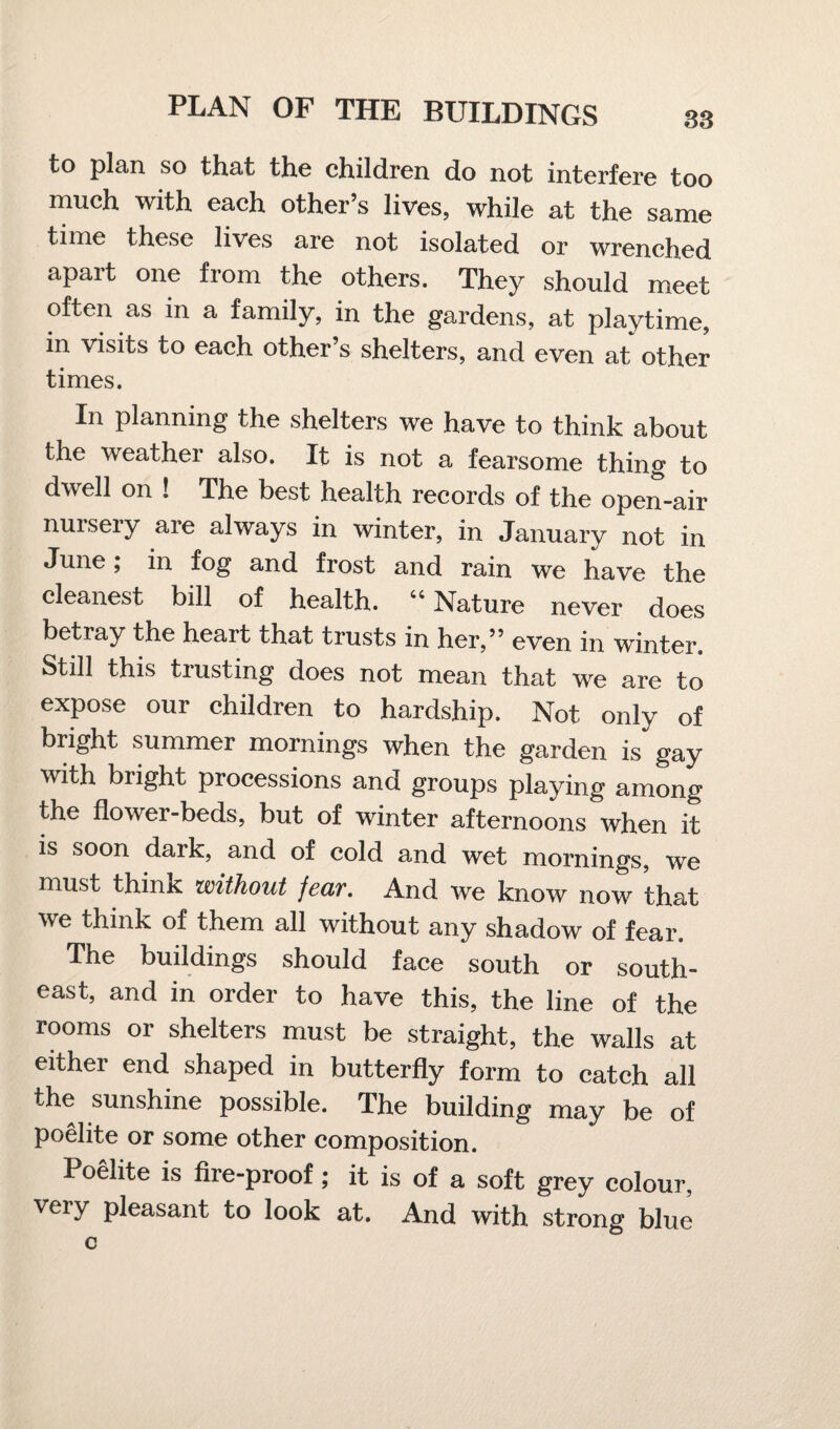 to plan so that the children do not interfere too much with each other s lives, while at the same time these lives are not isolated or wrenched apart one from the others. They should meet often as in a family, in the gardens, at playtime, in visits to each other’s shelters, and even at other times. In planning the shelters we have to think about the weather also. It is not a fearsome thing to dwell on ! The best health records of the open-air nuiseiy are always in winter, in January not in June; in fog and frost and rain we have the cleanest bill of health. “ Nature never does betray the heart that trusts in her,” even in winter. Still this trusting does not mean that we are to expose our children to hardship. Not only of bright summer mornings when the garden is gay with bright processions and groups playing among the flower-beds, but of winter afternoons when it is soon dark, and of cold and wet mornings, we must think without feciv. And we know now that we think of them all without any shadow of fear. The buildings should face south or south¬ east, and in order to have this, the line of the rooms or shelters must be straight, the walls at either end shaped in butterfly form to catch all the sunshine possible. The building may be of poelite or some other composition. Poelite is fire-proof ; it is of a soft grey colour, very pleasant to look at. And with strong blue c