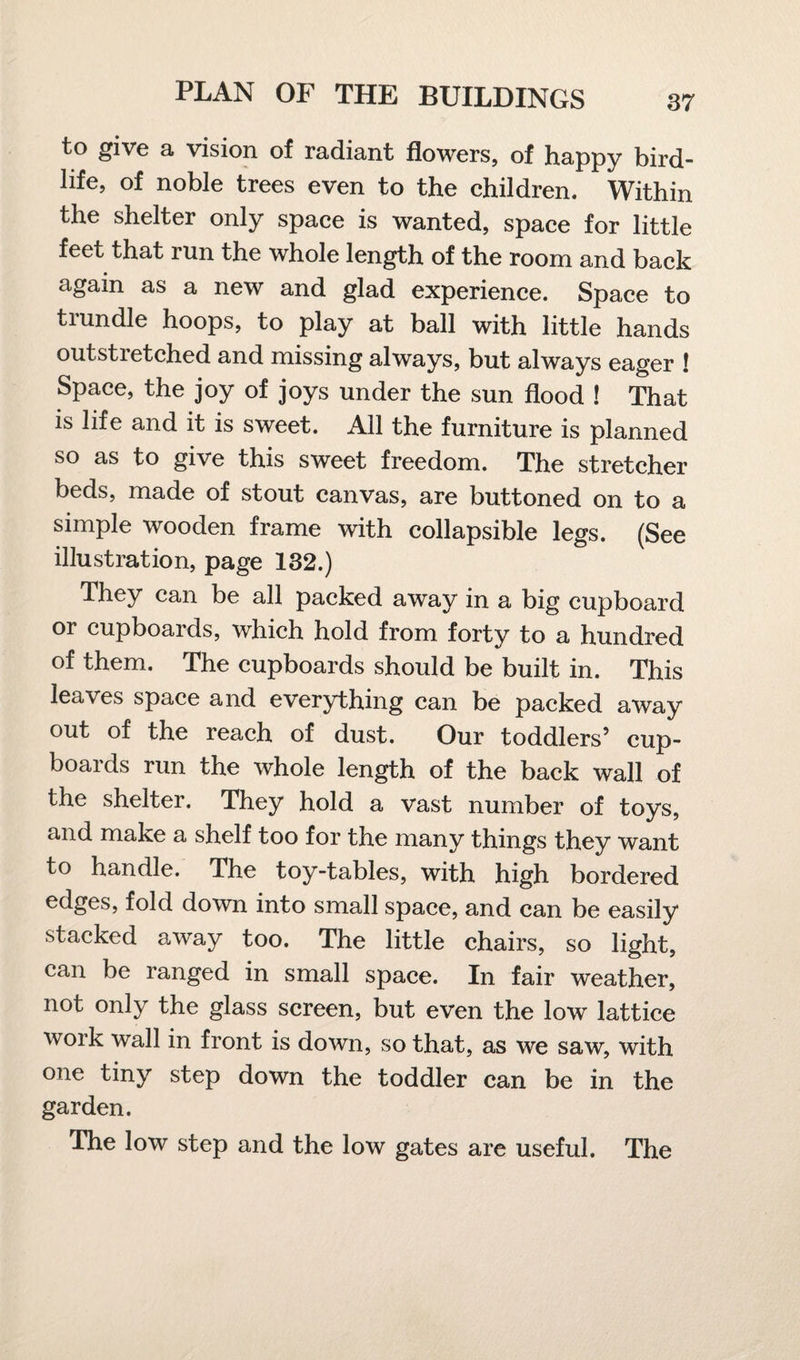 to give a vision of radiant flowers, of happy bird- life, of noble trees even to the children. Within the shelter only space is wanted, space for little feet that run the whole length of the room and back again as a new and glad experience. Space to trundle hoops, to play at ball with little hands outstretched and missing always, but always eager ! Space, the joy of joys under the sun flood ! That is life and it is sweet. All the furniture is planned so as to give this sweet freedom. The stretcher beds, made of stout canvas, are buttoned on to a simple wooden frame with collapsible legs. (See illustration, page 132.) They can be all packed away in a big cupboard or cupboards, which hold from forty to a hundred of them. The cupboards should be built in. This leaves space and everything can be packed away out of the reach of dust. Our toddlers’ cup¬ boards run the whole length of the back wall of the shelter. They hold a vast number of toys, and make a shelf too for the many things they want to handle. The toy-tables, with high bordered edges, fold down into small space, and can be easily stacked away too. The little chairs, so light, can be ranged in small space. In fair weather, not only the glass screen, but even the low lattice work wall in front is down, so that, as we saw, with one tiny step down the toddler can be in the garden. The low step and the low gates are useful. The
