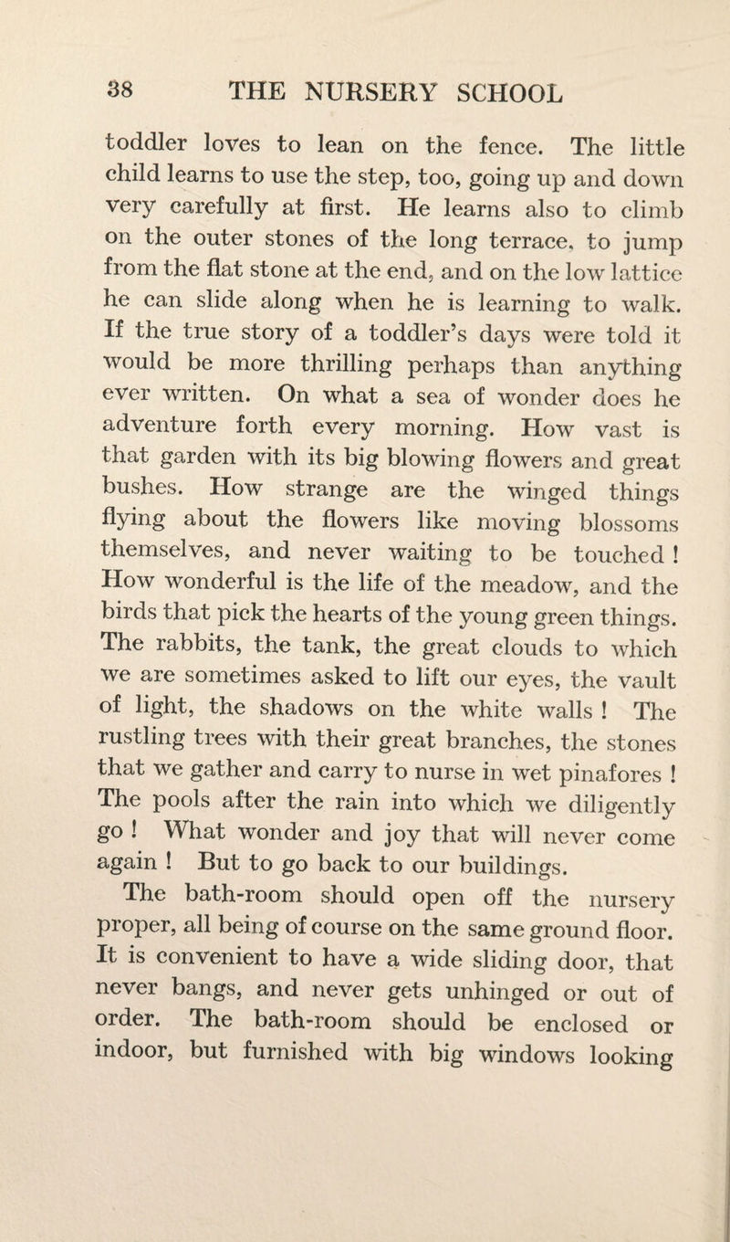 toddler loves to lean on the fence. The little child learns to use the step, too, going up and down very carefully at first. He learns also to climb on the outer stones of the long terrace, to jump from the flat stone at the end, and on the low lattice he can slide along when he is learning to walk. If the true story of a toddler’s days were told it would be more thrilling perhaps than anything ever written. On what a sea of wonder does he adventure forth every morning. How vast is that garden with its big blowing flowers and great bushes. How strange are the winged things flying about the flowers like moving blossoms themselves, and never waiting to be touched ! How wonderful is the life of the meadow, and the birds that pick the hearts of the young green things. The rabbits, the tank, the great clouds to which we are sometimes asked to lift our eyes, the vault of light, the shadows on the white walls ! The rustling trees with their great branches, the stones that we gather and carry to nurse in wet pinafores ! The pools after the rain into which we diligently go ! What wonder and joy that will never come again ! But to go back to our buildings. The bath-room should open off the nursery proper, all being of course on the same ground floor. It is convenient to have a wide sliding door, that never bangs, and never gets unhinged or out of order. The bath-room should be enclosed or indoor, but furnished with big windows looking