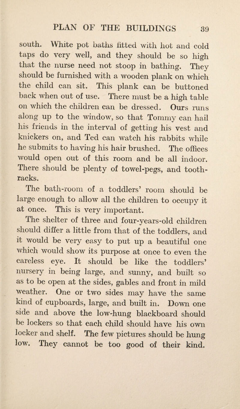 south. White pot baths fitted with hot and cold taps do very well, and they should be so high that the nurse need not stoop in bathing. They should be furnished with a wooden plank on which the child can sit. This plank can be buttoned back when out of use. There must be a high table on which the children can be dressed. Ours runs along up to the window, so that Tommy can hail his friends in the interval of getting his vest and knickers on, and Ted can watch his rabbits while he submits to having his hair brushed. The offices would open out of this room and be all indoor. There should be plenty of towel-pegs, and tooth- racks. The bath-room of a toddlers’ room should be large enough to allow all the children to occupy it at once. This is very important. The shelter of three and four-years-old children should differ a little from that of the toddlers, and it would be very easy to put up a beautiful one which would show its purpose at once to even the careless eye. It should be like the toddlers’ nursery in being large, and sunny, and built so as to be open at the sides, gables and front in mild weather. One or two sides may have the same kind of cupboards, large, and built in. Down one side and above the low-hung blackboard should be lockers so that each child should have his own locker and shelf. The few pictures should be hung low. They cannot be too good of their kind.