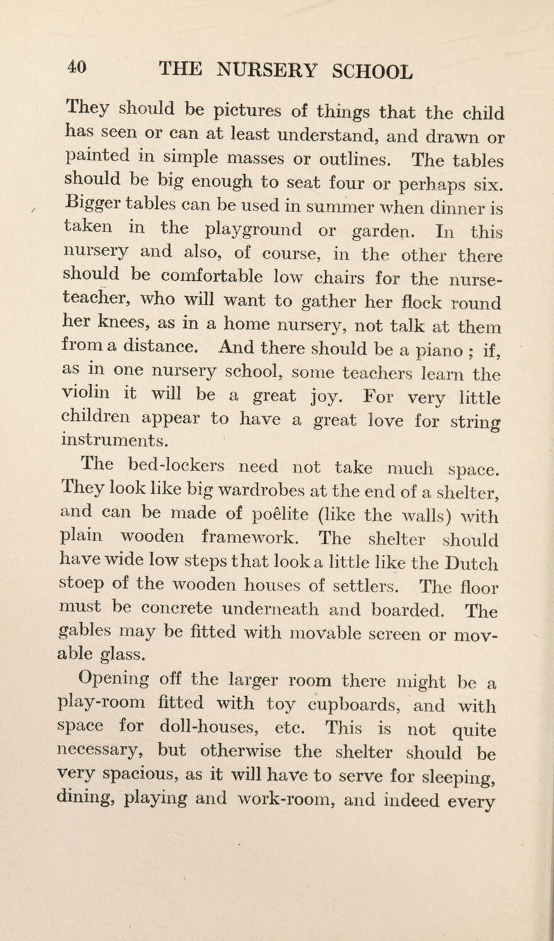 They should be pictures of things that the child has seen or can at least understand, and drawn or painted in simple masses or outlines. The tables should be big enough to seat four or perhaps six. Bigger tables can be used in summer when dinner is taken in the playground or garden. In this nursery and also, of course, in the other there should be comfortable low chairs for the nurse- teacher, who will want to gather her flock round her knees, as in a home nursery, not talk at them from a distance. And there should be a piano ; if, as in one nursery school, some teachers learn the violin it will be a great joy. For very little children appear to have a great love for string instruments. The bed-lockers need not take much space. They look like big wardrobes at the end of a shelter, and can be made of poelite (like the walls) with plain wooden framework. The shelter should have wide low steps that look a little like the Dutch stoep of the wooden houses of settlers. The floor must be concrete underneath and boarded. The gables may be fitted with movable screen or mov¬ able glass. Opening off the larger room there might be a play-room fitted with toy cupboards, and with space for doll-houses, etc. This is not quite necessary, but otherwise the shelter should be very spacious, as it will have to serve for sleeping, dining, playing and work-room, and indeed every
