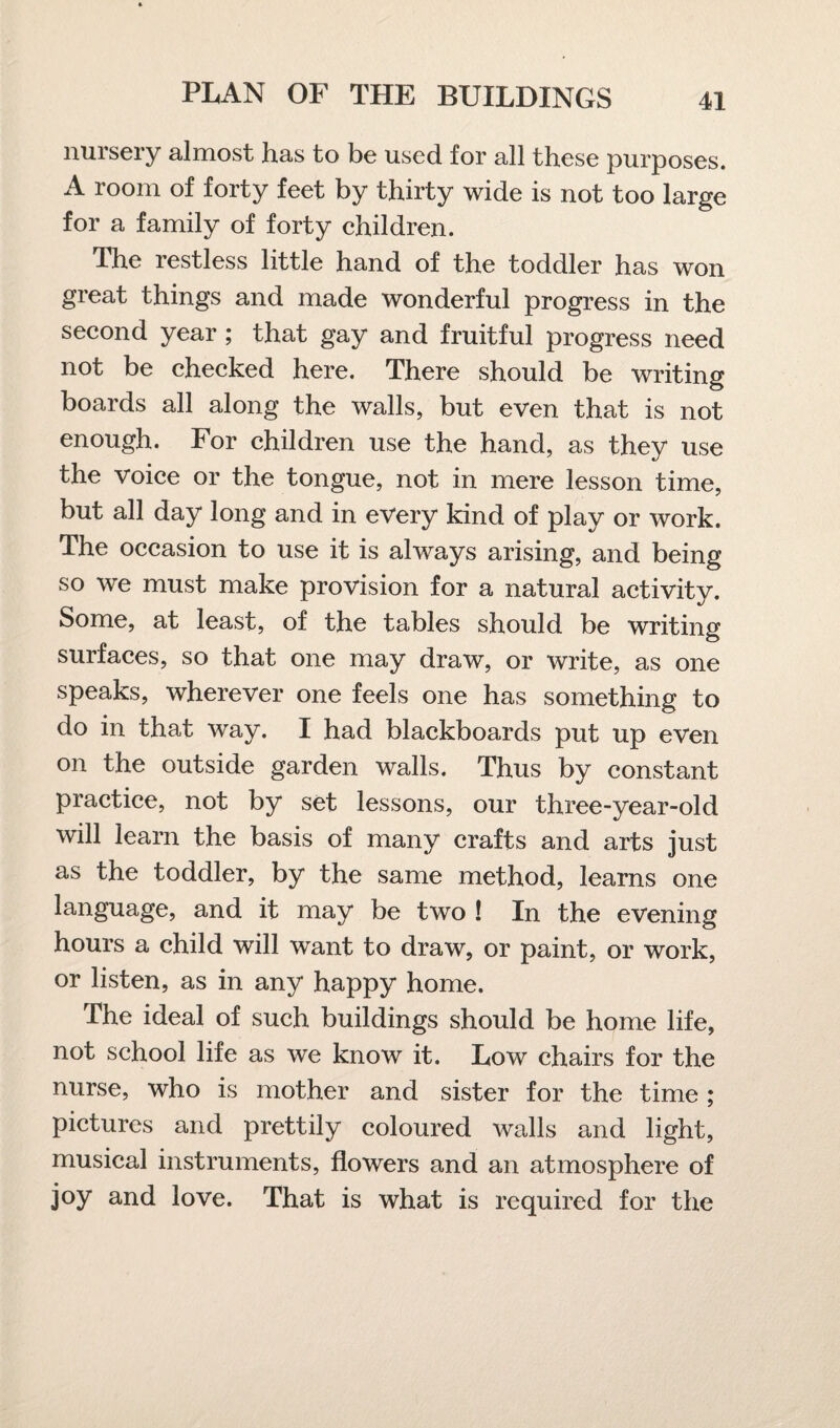 nursery almost has to be used for all these purposes. room of forty feet by thirty wide is not too large for a family of forty children. The restless little hand of the toddler has won great things and made wonderful progress in the second year ; that gay and fruitful progress need not be checked here. There should be writing boards all along the walls, but even that is not enough. For children use the hand, as they use the voice or the tongue, not in mere lesson time, but all day long and in every kind of play or work. The occasion to use it is always arising, and being so we must make provision for a natural activity. Some, at least, of the tables should be writing surfaces, so that one may draw, or write, as one speaks, wherever one feels one has something to do in that way. I had blackboards put up even on the outside garden walls. Thus by constant practice, not by set lessons, our three-year-old will learn the basis of many crafts and arts just as the toddler, by the same method, learns one language, and it may be two ! In the evening hours a child will want to draw, or paint, or work, or listen, as in any happy home. The ideal of such buildings should be home life, not school life as we know it. Low chairs for the nurse, who is mother and sister for the time ; pictures and prettily coloured walls and light, musical instruments, flowers and an atmosphere of joy and love. That is what is required for the