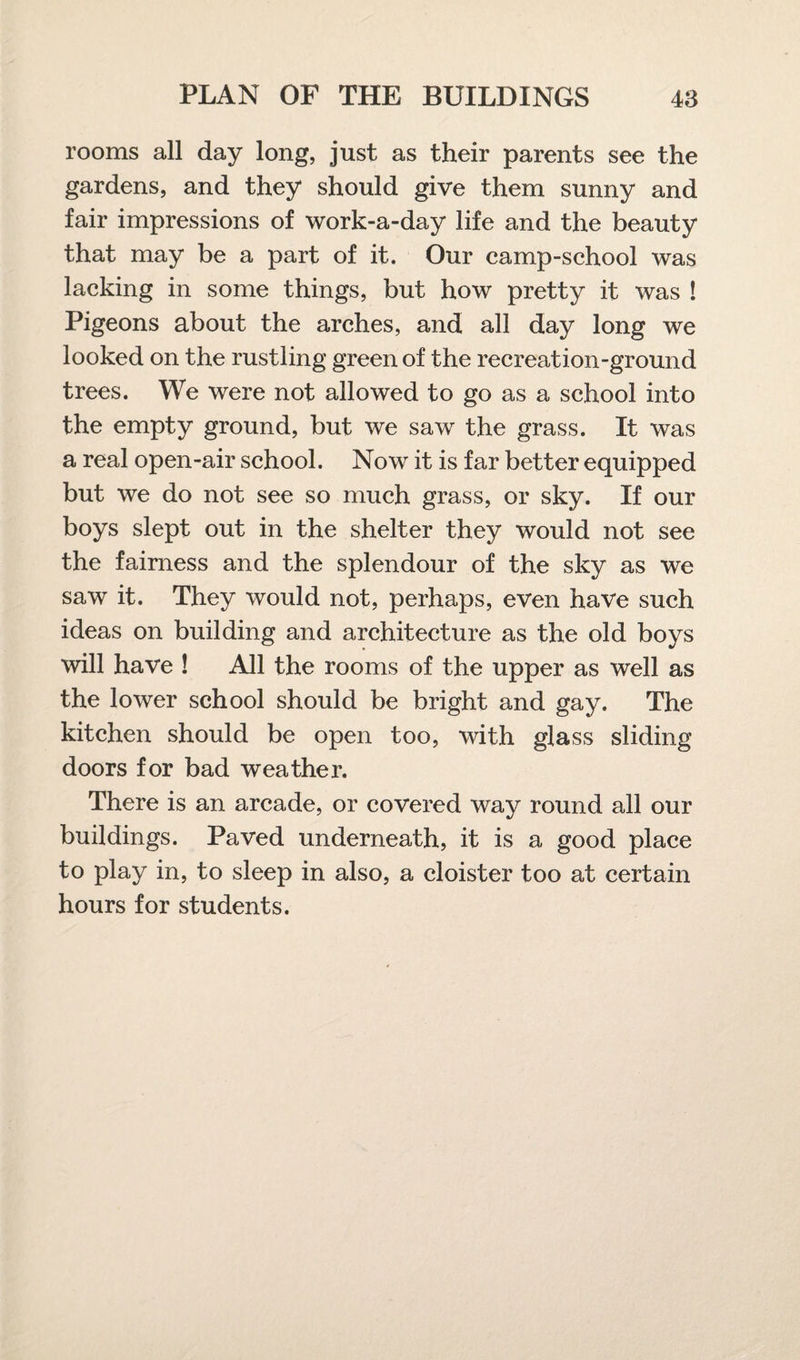 rooms all day long, just as their parents see the gardens, and they should give them sunny and fair impressions of work-a-day life and the beauty that may be a part of it. Our camp-school was lacking in some things, but how pretty it was ! Pigeons about the arches, and all day long we looked on the rustling green of the recreation-ground trees. We were not allowed to go as a school into the empty ground, but we saw the grass. It was a real open-air school. Now it is far better equipped but we do not see so much grass, or sky. If our boys slept out in the shelter they would not see the fairness and the splendour of the sky as we saw it. They would not, perhaps, even have such ideas on building and architecture as the old boys will have ! All the rooms of the upper as well as the lower school should be bright and gay. The kitchen should be open too, with glass sliding doors for bad weather. There is an arcade, or covered way round all our buildings. Paved underneath, it is a good place to play in, to sleep in also, a cloister too at certain hours for students.