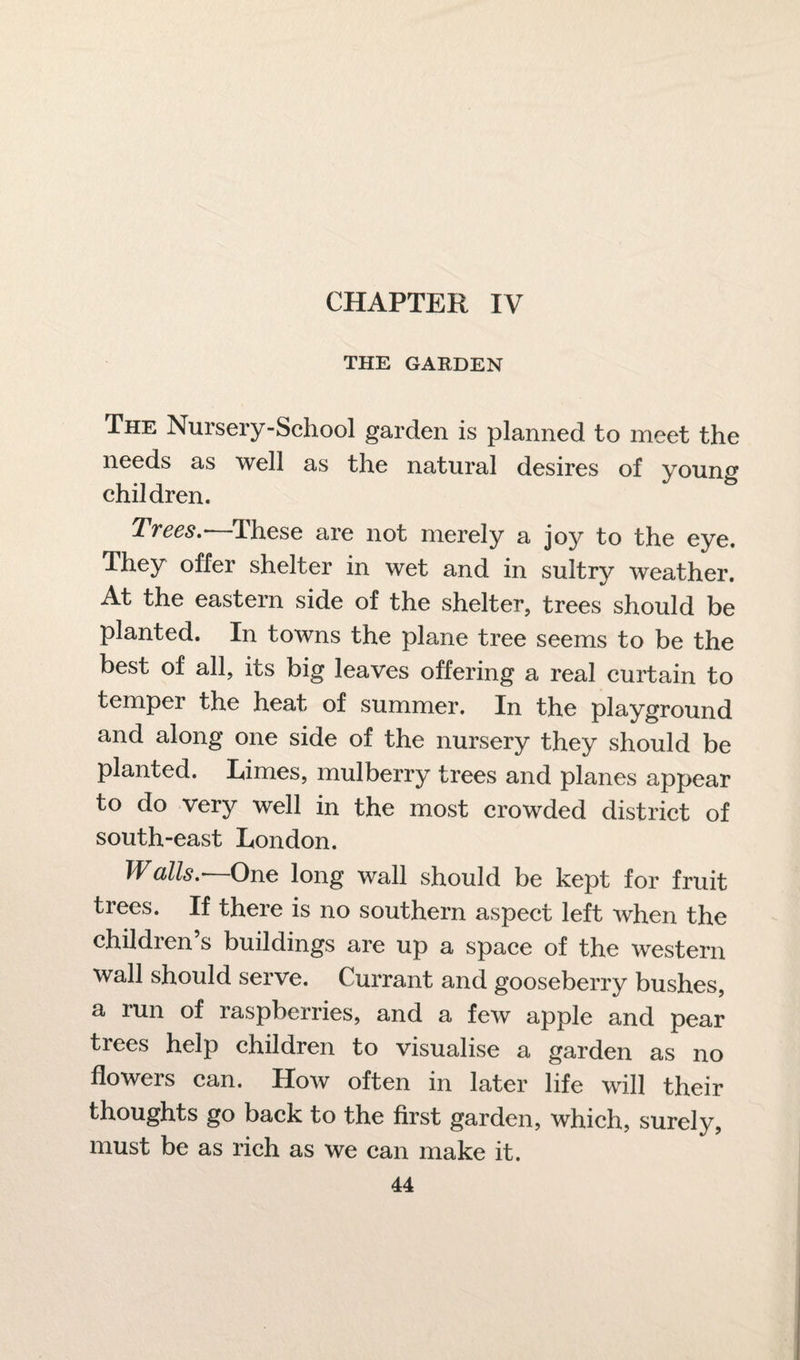 THE GARDEN The Nursery-School garden is planned to meet the needs as well as the natural desires of young children. Trees.-—These are not merely a joy to the eye. They offer shelter in wet and in sultry weather. At the eastern side of the shelter, trees should be planted. In towns the plane tree seems to be the best of all, its big leaves offering a real curtain to temper the heat of summer. In the playground and along one side of the nursery they should be planted. Rimes, mulberry trees and planes appear to do very well in the most crowded district of south-east London. Walls.—One long wall should be kept for fruit trees. If there is no southern aspect left when the children’s buildings are up a space of the western wall should serve. Currant and gooseberry bushes, a run of raspberries, and a few apple and pear trees help children to visualise a garden as no flowers can. How often in later life will their thoughts go back to the first garden, which, surely, must be as rich as we can make it.