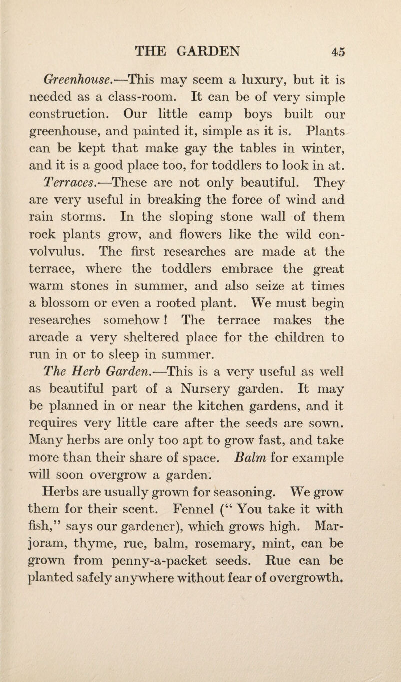 Greenhouse.•—This may seem a luxury, but it is needed as a class-room. It can be of very simple construction. Our little camp boys built our greenhouse, and painted it, simple as it is. Plants can be kept that make gay the tables in winter, and it is a good place too, for toddlers to look in at. Terraces.■—These are not only beautiful. They are very useful in breaking the force of wind and rain storms. In the sloping stone wall of them rock plants grow, and flowers like the wild con¬ volvulus. The first researches are made at the terrace, where the toddlers embrace the great warm stones in summer, and also seize at times a blossom or even a rooted plant. We must begin researches somehow! The terrace makes the arcade a very sheltered place for the children to run in or to sleep in summer. The Herb Garden.—This is a very useful as well as beautiful part of a Nursery garden. It may be planned in or near the kitchen gardens, and it requires very little care after the seeds are sown. Many herbs are only too apt to grow fast, and take more than their share of space. Balm for example will soon overgrow a garden. Herbs are usually grown for seasoning. We grow them for their scent. Fennel (“You take it with fish,” says our gardener), which grows high. Mar¬ joram, thyme, rue, balm, rosemary, mint, can be grown from penny-a-packet seeds. Rue can be planted safely anywhere without fear of overgrowth.
