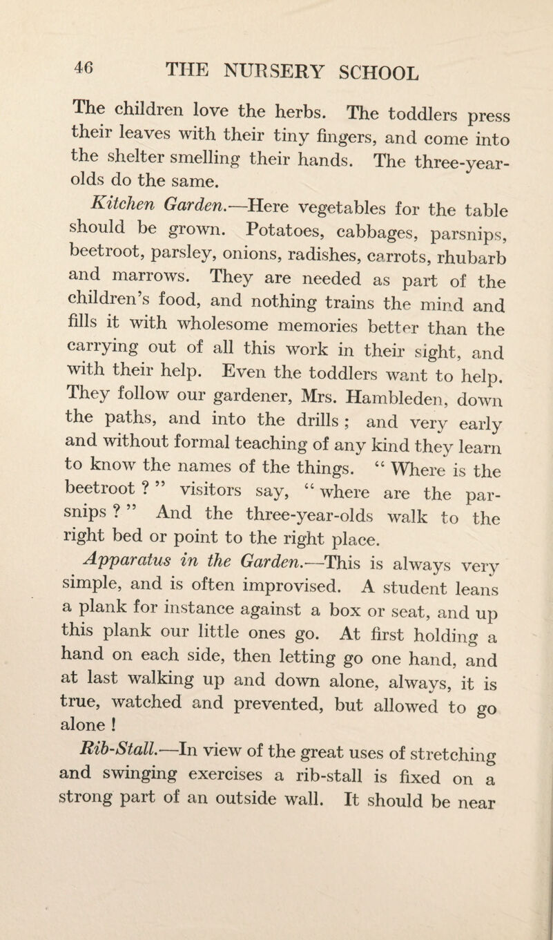 The children love the herbs. The toddlers press their leaves with their tiny fingers, and come into the shelter smelling their hands. The three-year- olds do the same. Kitchen Garden.—Here vegetables for the table should be grown. Potatoes, cabbages, parsnips, beetroot, parsley, onions, radishes, carrots, rhubarb and marrows. They are needed as part of the children’s food, and nothing trains the mind and fills it with wholesome memories better than the carrying out of all this work in their sight, and with their help. Even the toddlers want to help. They follow our gardener, Mrs. Hambleden, down the paths, and into the drills ; and very early and without formal teaching of any kind they learn to know the names of the things. “ Where is the beetroot ? ” visitors say, “ where are the par¬ snips ? ” And the three-year-olds walk to the right bed or point to the right place. Apparatus in the Garden.— This is always very simple, and is often improvised. A student leans a plank foi instance against a box or seat, and up this plank our little ones go. At first holding a hand on each side, then letting go one hand, and at last walking up and down alone, always, it is true, watched and prevented, but allowed to go alone ! Rib-Stall.—In view of the great uses of stretching and swinging exercises a rib-stall is fixed on a strong part of an outside wall. It should be near