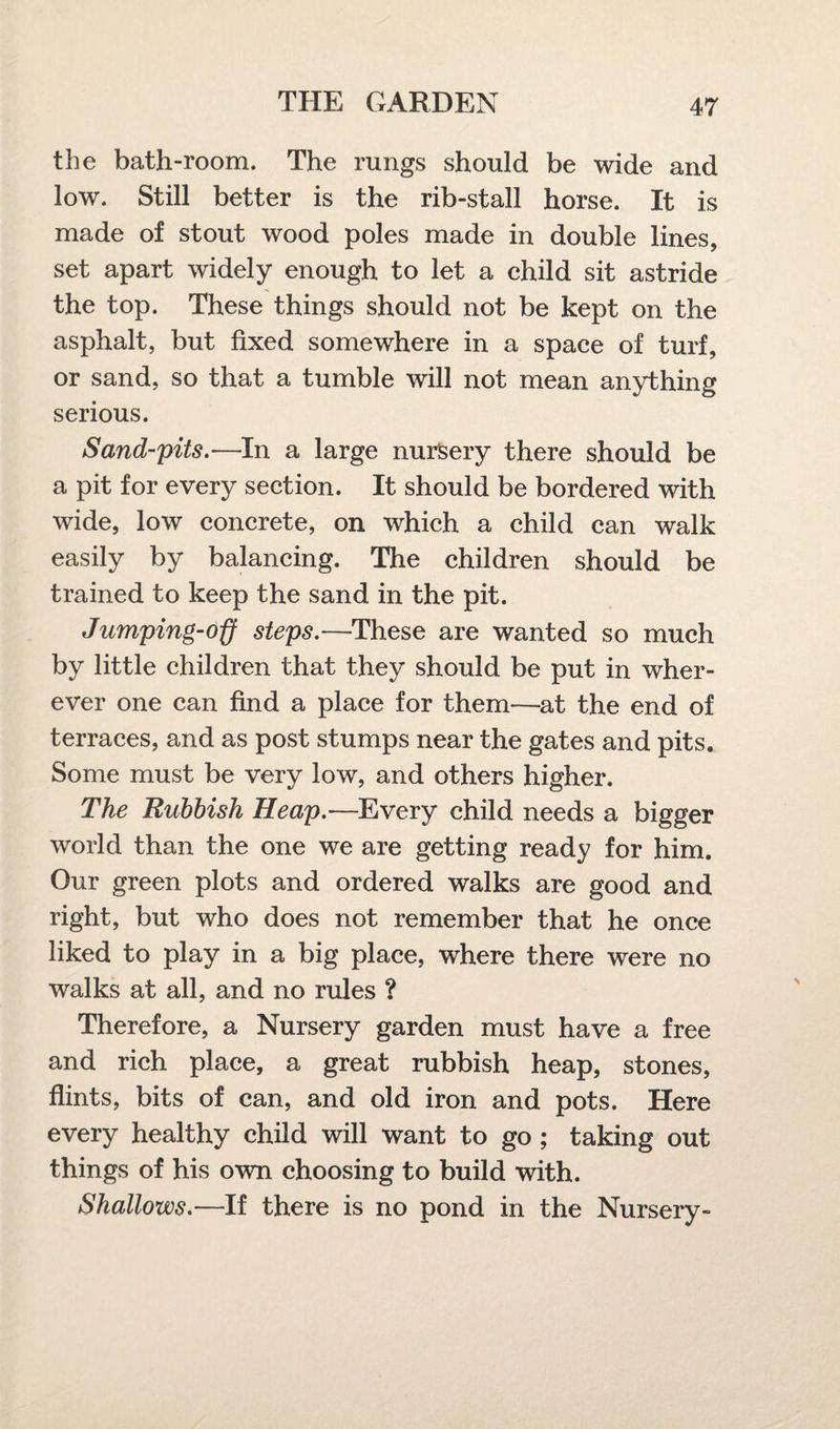 the bath-room. The rungs should be wide and low. Still better is the rib-stall horse. It is made of stout wood poles made in double lines, set apart widely enough to let a child sit astride the top. These things should not be kept on the asphalt, but fixed somewhere in a space of turf, or sand, so that a tumble will not mean anything serious. Sand-pits.—In a large nursery there should be a pit for every section. It should be bordered with wide, low concrete, on which a child can walk easily by balancing. The children should be trained to keep the sand in the pit. Jumping-off steps.—These are wanted so much by little children that they should be put in wher¬ ever one can find a place for them—at the end of terraces, and as post stumps near the gates and pits. Some must be very low, and others higher. The Rubbish Heap.—Every child needs a bigger world than the one we are getting ready for him. Our green plots and ordered walks are good and right, but who does not remember that he once liked to play in a big place, where there were no walks at all, and no rules ? Therefore, a Nursery garden must have a free and rich place, a great rubbish heap, stones, flints, bits of can, and old iron and pots. Here every healthy child will want to go ; taking out things of his own choosing to build with. Shallows.—If there is no pond in the Nursery-