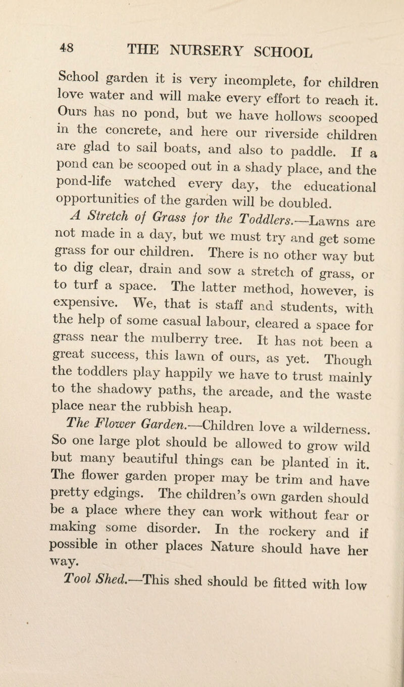 School garden it is very incomplete, for children love water and will make every effort to reach it. Ouis has no pond, but we have hollows scooped in the concrete, and here our riverside children are glad to sail boats, and also to paddle. If a pond can be scooped out in a shady place, and the pond-life watched every day, the educational opportunities of the garden will be doubled. A Stretch of Grass for the Toddlers.—Lawns are not made in a day, but we must try and get some grass for our children. There is no other way but to dig clear, drain and sow a stretch of grass, or to turf a space. The latter method, however, is expensive. We, that is staff and students, with the help of some casual labour, cleared a space for grass near the mulberry tree. It has not been a great success, this lawn of ours, as yet. Though the toddlers play happily we have to trust mainly to the shadowy paths, the arcade, and the waste place near the rubbish heap. The Flower Garden.—Children love a wilderness. So one large plot should be allowed to grow wild but many beautiful things can be planted in it. The flower garden proper may be trim and have pretty edgings. The children’s own garden should be a place where they can work without fear or making some disorder. In the rockery and if possible in other places Nature should have her way. Tool Shed.—This shed should be fitted with low