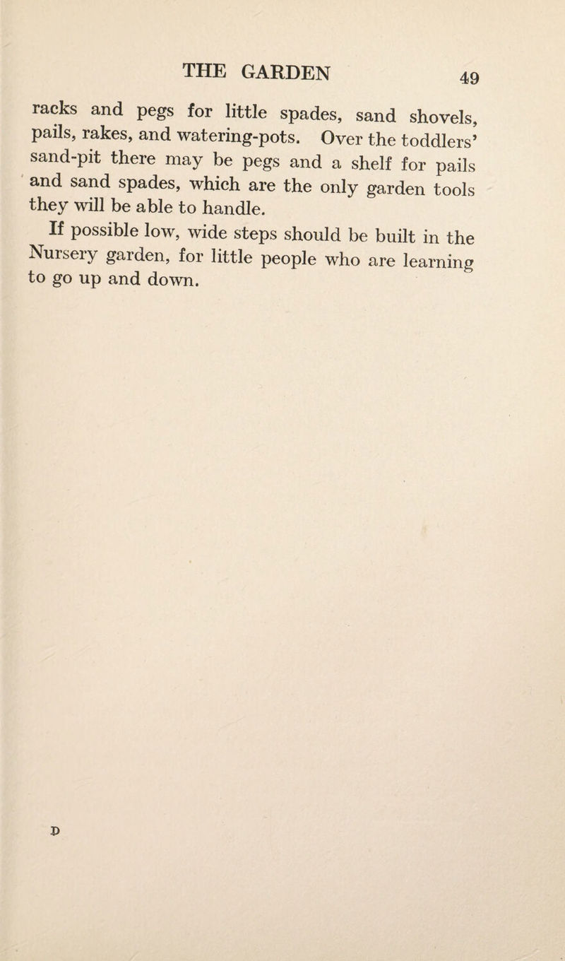 racks and pegs for little spades, sand shovels, pails, rakes, and watering-pots. Over the toddlers’ sand-pit there may be pegs and a shelf for pails and sand spades, which are the only garden tools they will be able to handle. If possible low, wide steps should be built in the Nursery garden, for little people who are learning to go up and down.