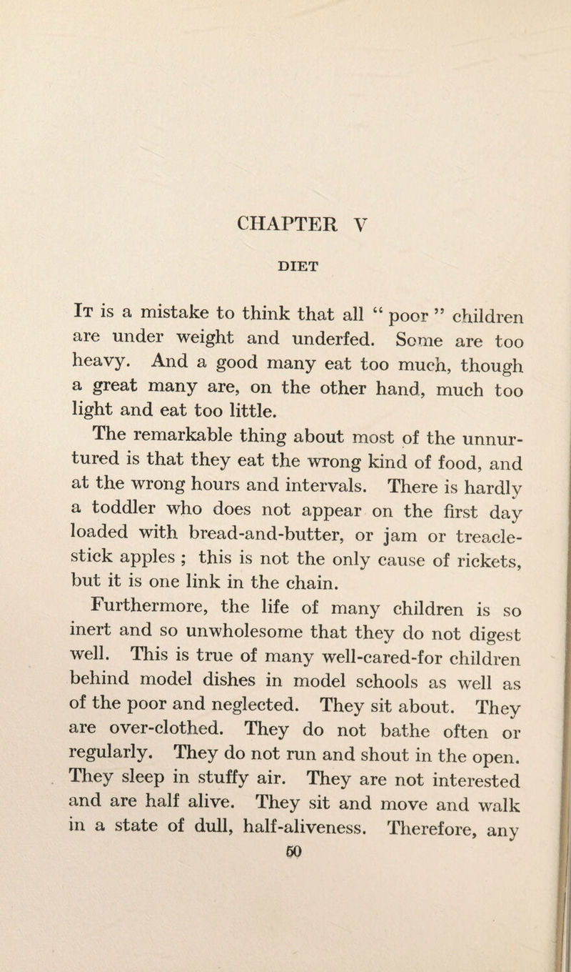 DIET It is a mistake to think that all 44 poor ” children are under weight and underfed. Some are too heavy. And a good many eat too much, though a great many are, on the other hand, much too light and eat too little. The remarkable thing about most of the unnur¬ tured is that they eat the wrong kind of food, and at the wrong hours and intervals. There is hardly a toddler who does not appear on the first day loaded with bread-and-butter, or jam or treacle- stick apples ; this is not the only cause of rickets, but it is one link in the chain. Furthermore, the life of many children is so inert and so unwholesome that they do not digest well. This is true of many well-cared-for children behind model dishes in model schools as well as of the poor and neglected. They sit about. They are over-clothed. They do not bathe often or regularly. They do not run and shout in the open. They sleep in stuffy air. They are not interested and are half alive. They sit and move and walk in a state of dull, half-aliveness. Therefore, any 60