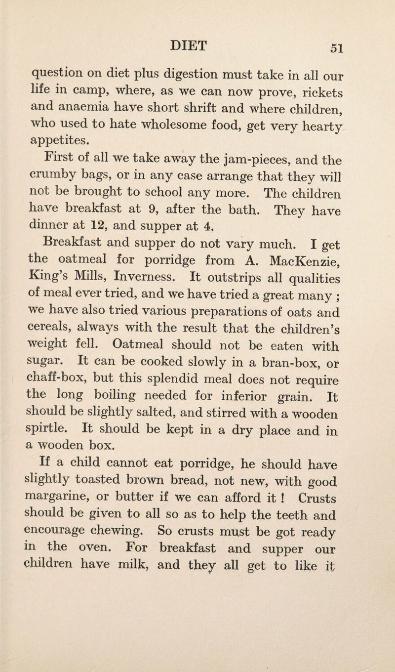 question on diet plus digestion must take in all our life in camp, where, as we can now prove, rickets and anaemia have short shrift and where children, who used to hate wholesome food, get very hearty appetites. First of all we take away the jam-pieces, and the crumby bags, or in any case arrange that they will not be brought to school any more. The children have breakfast at 9, after the bath. They have dinner at 12, and supper at 4. Breakfast and supper do not vary much. I get the oatmeal for porridge from A. MacKenzie, King’s Mills, Inverness. It outstrips all qualities of meal ever tried, and we have tried a great many ; we have also tried various preparations of oats and cereals, always with the result that the children’s weight fell. Oatmeal should not be eaten with sugar. It can be cooked slowly in a bran-box, or cnaff-box, but this splendid meal does not require the long boiling needed for inferior grain. It should be slightly salted, and stirred with a wooden spirtle. It should be kept in a dry place and in a wooden box. If a child cannot eat porridge, he should have slightly toasted brown bread, not new, with good margarine, or butter if we can afford it ! Crusts should be given to all so as to help the teeth and encourage chewing. So crusts must be got ready in the oven. For breakfast and supper our children have milk, and they all get to like it